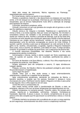 164
    Após dois meses de tratamento, Marina regressou ao Flamengo,
resguardada pelo carinho paterno.
    Em horas breves, inteirou-se quanto à nova situação.
    Perdera a assistência maternal e não desconhecia os empeços com que devia
contar, a fim de reerguer-se na profissão. Informara-se, por intermédio de enfermos
recuperados, que se tornava habitualmente muito difícil a obtenção de emprego
para egressos de hospício.
    A princípio, alimentava complexos, sofria.
    Contudo, encontrara um pai cuja grandeza de coração até ali ignorara e uma fé
que lhe reabilitava a esperança.
    Cláudio cercou-a de meiguice e bondade. Repletava-se o apartamento de
mimos e flores, e os textos espiritas, lidos por vezes com lágrimas, lhe infundiam a
consoladora certeza nas verdades e nas promessas do Cristo, que passara a
aceitar por mestre da alma. Acolheu a amizade de Salomão, qual se lhe fosse filha,
e inscreveu-se entre aqueles que constituíam agora para Cláudio a família espiritual.
Interessou-se por singelo serviço beneficente, mantido em favor de pequeninos
desamparados, junto de senhoras consagradas ao socorro de irmãs infelizes. E
quando o genitor convidou-a para que se afeiçoassem ao culto semanal do Evan-
gelho no lar, recolheu, entusiasmada, a sugestão, rogando a Nogueira instalassem
Dona Justa, viúva e sozinha, em definitivo, junto deles em casa. A antiga servidora,
contente, foi guindada à condição de governanta, com a segurança de parenta feliz.
    A vivenda ressumava tranqüilidade, não obstante, Moreira e nós outros
prosseguíamos atentos na defensiva.
    Conversações e leituras, tarefas e planos surgiam por flores auspiciosas que
Félix, de quando em quando, vinha ver, encantado, partilhando-nos júbilos e
orações.
    Em torno de Nemésio e de Dona Márcia, o silêncio. Pai e filha empenhavam-se
no propósito de olvidá-los, mas Gilberto...
    Amigos solicitavam para ele compaixão e socorro, O rapaz afundava-se.
Largado, abatido.
    Pileques, correrias. Se Cláudio e Marina não pudessem protegê-lo, pelo menos
lhe providenciassem a hospitalização.
    Como negar-lhe apoio?
    Cláudio notou que a filha ainda amava o rapaz enternecidamente,
ardentemente, e decidiu-se a respeitar-lhe as decisões.
    Após entendimentos ponderosos, atendendo às indicações de Marina, o
bancário escolheu a ocasião que lhe pareceu favorável e abraçou-o numa
churrascaria do Leme. Partilharam lanche rápido e Nogueira convidou-o para jantar
no dia seguinte. Ele e a filha esperá-lo-iam em casa.
    Torres filho sorriu e comprometeu-se.
    Seis meses haviam corrido sobre a transformação de Cláudio, e maio, ao
entardecer, abanava o Rio com as brisas refrigerantes que desembocavam do mar.
    Gilberto compareceu no momento previsto. Tristonho, sóbrio. De começo até à
refeição, reportou-se a banalidades, sofrimentos, malogros. Confessava-se
fracassado, deprimido. A pouco e pouco, no entanto, compenetrou-se de que se
achava entre dois corações que lhe aprumavam os sentimentos e elevou o nível da
palavra.
    O anfitrião interferia na conversa com a prudência de um pai e a moça exprimia-
se com segurança, entremostrando nos olhos o amor e a esperança inextintos.
 