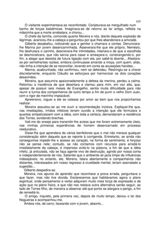 165
    O visitante experimentava-se reconfortado. Conjeturava-se mergulhado num
banho de forças balsâmicas. Imaginava-se de retorno ao lar antigo, refletia na
mãezinha que a morte arrebatara, e chorou...
     O chefe da família, comovido quanto Moreira e nós, diante daquela explosão de
lágrimas, acariciou-lhe a cabeça e perguntou por que lhes abandonara a amizade.
     Gilberto desabafou, noticiando que o genitor o chamara a contas. Denunciara-
lhe Marina por jovem desencaminhada. Asseverara-lhe que ele próprio, Nemésio,
lhe desfrutara o carinho, descrevera-lhe intimidades, inteirara-o de que a escolhida
se desmoralizara, que não servia para casar e ameaçara-o, constrangendo-o, por
fim, a alegar que desistia de futura ligação com ela, por sabê-la doente... Afastara-
se por semelhantes razões, embora continuasse amando a moça, com quem, aliás,
não tinha a intenção de se reconciliar, levando em conta as acusações havidas...
     Marina, acabrunhada, não confirmou, nem se defendeu. Restringiu-se a chorar
discretamente, enquanto Cláudio se esforçava por harmonizar os dois corações
desavindos.
     Moreira, que assumira apaixonadamente a defesa da menina, perdeu a calma.
Retomou a insolência de que desertara e clamou para mim, em voz alta, que,
apesar de possuir seis meses de Evangelho, sentia muita dificuldade para não
reunir a turma dos companheiros de outro tempo a fim de punir o velho Dom Juan,
com o rigor de meirinho implacável.
     Apreensivo, roguei a ele se calasse por amor ao bem que nos propúnhamos
realizar.
     Moreira assustou-se ao me ouvir a recomendação incisiva. Expliquei-lhe que,
nas imediações, irmãos infelizes teriam ouvido a intenção que ele formulara e
quantos simpatizassem com a idéia, com toda a certeza, demandariam a residência
dos Torres, sondando brechas.
    Vali-me do ensejo para transmitir-lhe avisos que me foram extremamente úteis,
nas minhas primeiras experiências de homem desencarnado em processo
reeducativo.
    Disse-lhe que aprendera de vários benfeitores que o mal não merece qualquer
consideração além daquela que se reporte à corrigenda. Entretanto, se ainda não
conseguimos impedir-lhe o acesso ao coração, na forma de sentimento, é forçoso
não se pense nele; contudo, se não contamos com recursos para arredá-lo
imediatamente da cabeça, é imperioso evitá-lo na palavra, a fim de que a idéia
infeliz, já articulada, não se faça agente vivo de destruição, agindo por nossa conta
e independentemente de nós. Salientei que o ambiente ali jazia limpo de influências
indesejáveis; no entanto, ele, Moreira, falara abertamente e companheiros não
distantes, interessados em nosso regresso à crueldade mental, teriam assinalado a
sugestão...
    Gilberto despedira-se.
    Moreira, nos apuros do aprendiz que reconhece a prova errada, perguntava o
que fazer, mas não tive dúvida. Esclarecemos que habitávamos agora o plano
espiritual, onde pensamento e verbo adquirem muito mais força de expressão e de
ação que no plano físico, e que não nos restava outra alternativa senão seguir, ao
lado de Torres filho, de maneira a observar até que ponto se alargara o perigo, a fim
de remediá-lo.
    O amigo, inquieto, pela primeira vez, depois de muito tempo, deixou o lar dos
Nogueiras e acompanhou-me.
    Ambos nós, de carro, faceando com o jovem, absorto...
 