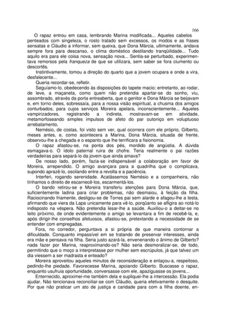 166
    O rapaz entrou em casa, lembrando Marina modificada... Aqueles cabelos
penteados com singeleza, o rosto tratado sem excessos, os modos e as frases
sensatas e Cláudio a informar, sem queixa, que Dona Márcia, ultimamente, andava
sempre fora para descanso, o clima doméstico destilando tranqüilidade... Tudo
aquilo era para ele coisa nova, sensação nova... Sentia-se perturbado, experimen-
tava remorsos pela franqueza de que se utilizara, sem saber se fora ciumento ou
descortês.
     Instintivamente, tomou a direção do quarto que a jovem ocupara e onde a vira,
desfalecente...
     Queria recordar-se, refletir.
     Seguíamo-lo, obedecendo às disposições do tapete macio; entretanto, ao rodar,
de leve, a maçaneta, como quem não pretendia apartar-se do sonho, viu,
assombrado, através da porta entreaberta, que o genitor e Dona Márcia se beijavam
e, em torno deles, sobressaía, para a nossa visão espiritual, a chusma dos amigos
conturbados, para cujos serviços Moreira apelara, inconscientemente... Aqueles
vampirizadores,      registrando   a   indireta,   mostravam-se      em   atividade,
metamorfoseando simples impulsos de afeto do par outoniço em voluptuoso
arrebatamento.
     Nemésio, de costas, foi visto sem ver, qual ocorrera com ele próprio, Gilberto,
meses antes, e, como acontecera a Marina, Dona Márcia, situada de frente,
observou-lhe a chegada e o espanto que lhe terrificara a fisionomia.
     O rapaz afastou-se, na ponta dos pés, mordido de angústia. A dúvida
esmagava-o. O ídolo paternal ruira de chofre. Teria realmente o pai razões
verdadeiras para separá-lo da jovem que ainda amava?
     De nosso lado, porém, fazia-se indispensável a colaboração em favor de
Moreira, arrependido. O amigo avançara para a quadrilha que o complicava,
supondo aprazê-lo, oscilando entre a revolta e a paciência.
     Interferi, rogando serenidade. Acatássemos Nemésio e a companheira, não
tínhamos o direito de escarnecê-los, escarmentá-los.
     O bando retirou-se e Moreira transferiu atenções para Dona Márcia, que,
suficientemente ladina para criar problemas, não desmaiou, à feição da filha.
Raciocinando friamente, desligou-se de Torres pai sem alarde e afagou-lhe a testa,
afirmando que viera da Lapa unicamente para vê-lo, porqüanto se afligira ao notá-lo
indisposto na véspera. Não pretendia lesar-lhe a saúde. Auxiliou-o a deitar-se no
leito próximo, de onde evidentemente o amigo se levantara a fim de recebê-la, e,
após dirigir-lhe conselhos afetuosos, afastou-se, pretextando a necessidade de se
entender com empregadas.
     Fora, no corredor, perguntava a si própria de que maneira contornar a
dificuldade. Conquanto impassível em se tratando de preservar interesses, ainda
era mãe e pensava na filha. Seria justo azará-la, envenenando o ânimo de Gilberto?
nada fazer por Marina, reaproximando-os? Não seria desmoralizar-se, de todo,
permitindo que o moço a interpretasse por mulher sem escrúpulos, já que talvez um
dia viessem a ser madrasta e enteado?
     Moreira aproveitou aqueles minutos de reconsideração e enlaçou-a, respeitoso,
pedindo-lhe piedade. Favorecesse Marina, apoiando Gilberto. Buscasse o rapaz,
enquanto usufruia oportunidade, conversasse com ele, apaziguasse os jovens...
     Enternecido, aproximei-me também dela e supliquei-lhe a intercessão. Ela podia
ajudar. Não tencionava reconciliar-se com Cláudio, queria efetivamente o desquite.
Por que não praticar um ato de justiça e caridade para com a filha doente, en-
 