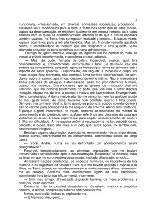 17
Funcionara, entusiasmado, em diversas comissões socorristas, procurando
esclarecê-los e modificá-los para o bem, a fazer-lhes sentir que as lutas morais,
depois da desencarnação, se erigiriam igualmente em penosa herança para todos
aqueles com os quais se desarmonizavam; advertia-os de que o túmulo esperava
também quantos, na Terra, lhes sonegavam lealdade e ternura... E, bastas vezes,
lograva acalmá-los para a retirada benéfica. Mas ali.. Imprudentemente agastado
contra a insensibilidade do homem que me desposara a filha querida, vi-me
chamado a praticar os bons conselhos que havia administrado...
      O amigo fez ligeiro intervalo, enxugou as lágrimas que lhe corriam no rosto, ao
evocar a própria inconformação, e completou a frase, aditando:
      — Mas não pude. Tomado de cólera incoercível, avancei, qual fera
desacorrentada, e, irrefletidamente, esmurrei-lhe a face. Ele deixou-se cair nos
ombros da companheira, acusando agoniada indisposição, como se estivesse sob o
impacto de súbita lipotimia... Dispunha-me, em seguida, a torcer-lhe o corpo, em
meus braços rijos; entretanto, não consegui. Uma senhora desencarnada, de sem-
blante nobre e calmo, aproximou, desarmando-me o íntimo. Não entremostrava
sinais exteriores de elevação. Patenteava-se, aliás, tão profundamente humana,
quanto nós mesmos. Diferenciava-se apenas através de minúsculo distintivo
luminoso, que lhe brilhava palidamente no peito, qual jóia rara a emitir discreta
radiação. Afagou-me, de leve, a cabeça e induziu-me à serenidade. Envergonhado,
fitei-a, constrangido. A dama inesperada não me censurou, nem fez qualquer alusão
ao meu gesto infeliz. Ao revés, falou-me com bondade, quanto à filha doente.
Demonstrava conhecer Beatriz, tanto quanto eu próprio. E acabou convidando-me a
sair do recinto, para acompanhá-la até ao quarto da enferma. Atendi sem relutância.
E porque a gentil interventora, no trajeto, somente se reportasse aos méritos da
compreensão e da tolerância, sem qualquer referência aos desvarios da casa que
vínhamos de deixar, procurei reprimir-me, para cogitar, exclusivamente, de socorro
à filha em dificuldade. A mensageira anônima recolocou-me no lar, despedindo-se,
delicada; e depois disso não mais a vi, pelo que, ainda agora, me lembro dela,
positivamente intrigado...
     Ensaiava alguma observação reconfortante, rememorando minhas experiências,
quando Neves, interpretando-me os pensamentos, obtemperou depois de longa
pausa:
     — Você, André, nunca se viu defrontado por acontecimentos assim
desagradáveis?
     Recordei, emocionadamente, as primeiras impressões que me haviam
transtornado a sensibilidade, após a desencarnação. Reconstituí na memória todas
as telas em que me surpreendera desanimado, excitado, dilacerado, vencido...
     As transformações domésticas, os empeços familiares, os impositivos da luta
humana e as sugestões da natureza física que me haviam alterado a esposa e os
filhos, na Terra, quando se reconheceram sem a minha presença direta, retornaram-
me ao coração. Senti-me mais estreitamente ligado ao meu interlocutor,
assimilando-lhe o torturado influxo mental, e comentei:
     — Sim, meu amigo, atravessada a grande barreira, os meus problemas, a
princípio, foram enormes...
     Entretanto, não foi possível desabafar-me. Cavalheiro maduro e simpático
penetrou o recinto, compreensivelmente sem perceber-nos.
     Neves, contrafeito, indicou-o, explicando-me:
     — É Nemésio, meu genro...
 