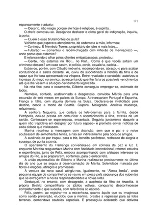 171
espancamento e aduziu:
    — Decerto, não reagiu porque ele hoje é religioso, é espírita..
    O chefe comoveu-se. Desejando desfazer o clima geral de indignação, inquiriu,
à porta:
    — Quem é esse brutamontes de jaula?
    Velhinha que esperava atendimento, de caderneta à mão, informou:
    — Conheço. É Nemésio Torres, proprietário de lotes e mais lotes...
    — Tubarão! — comentou o recém-chegado com inflexão de menosprezo —,
onde pensa que estamos?
    E relanceando o olhar pelos clientes embasbacados, protestou:
    — Gente, nós estamos no Rio!... no Rio!... Como é que vocês soltam um
criminoso desses? um caso assim, é polícia, corda, cavalaria, cadeia...
    Esbarrou, porém, com Cláudio imóvel e, recompondo-se, abraçou-o para acabar
conduzindo-o a saleta distante. Aí, ouviu do subordinado a história da filha e do
rapaz que lhe fora apresentado na véspera. Entre revoltado e condoído, autorizou o
ingresso do moço no serviço, acrescentando que lhe faria os possíveis vencimentos
até que lhe vissem a situação devidamente legalizada.
    Na reta final para o casamento, Gilberto conseguiu empregar-se, estimado de
todos.
     Nemésio, contudo, acabrunhado e desgostoso, convidou Márcia para uma
excursão de seis meses em países da Europa. Atravessariam Portugal e Espanha,
França e Itália, com alguma demora na Suíça. Declarava-se infelicitado pelo
destino, desde a morte de Beatriz. Caipora. Malogrado. Anelava mudança,
refazimento.
     A senhora Nogueira, que cortara os telefonemas para a família, desde
Petrópolis, deu-se pressa em comunicar o acontecimento à filha, através de um
cartão. Confessava-se esperançosa, encantada. Seguiria juntamente daquele a
quem não trepidava em designar por futuro esposo» e prometia enviar notícias de
cada cidade que visitassem.
     Marina recolheu a mensagem com discrição, sem que o pai e o noivo
soubessem de semelhantes férias, a não ser indiretamente pela boca de amigos.
     A ausência do par traçou, para o trio, bendito parêntese, recheado de alegria e
sossego, de ponta a ponta.
     O apartamento do Flamengo convertera-se em colmeia de paz e luz. E
enquanto Moreira resguardava Marina com fidelidade incondicional, retomei estudos
e experiências, junto de Félix, embora acompanhando com afetuoso interesse os
amigos do Rio, a se prepararem, contentes, para o enlace feliz.
     A união esponsalícia de Gilberto e Marina realizou-se precisamente no último
dia do ano que se seguiu à desencarnação de Marita. Solenidade marcada por
flores e orações, abraços e promessas.
     A ventura do novo casal atingiu-nos, igualmente, no “Almas Irmãs”, onde
pequena equipe de companheiros se reuniu em prece pela segurança dos nubentes
que se entregavam a novas responsabilidades e novas lutas.
     Destaquei, no entanto, com desagrado, a ausência da filha de Aracélia. A
própria Beatriz compartilhara os júbilos votivos, conquanto desconhecesse
completamente o que sucedia, com referência ao esposo.
     Félix, porém, ao registrar-me a estranheza, quanto àquilo que eu imaginava
como sendo preterição, elucidou que a menina, prestes a regressar para as lides
terrenas, demandava cautelas especiais. E prosseguiu aclarando que obtivera
 