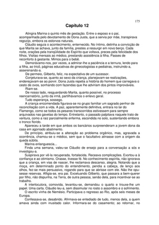 175
                                Capítulo 12
      Atingira Marina o quinto mês de gestação. Entre o esposo e o pai,
acompanhada pelo devotamento de Dona Justa, que a servia por mãe, transpirava
regozijo, embora os estorvos naturais.
     Cláudio seguia o acontecimento, enternecido. No íntimo, detinha a convicção de
que Marita se achava, junto da família, prestes a ressurgir em novo berço. Cada
noite, orações pela tranqüilidade do Espírito que voltava, preces pela felicidade dos
filhos. Visitas mensais ao médico, prestando assistência à filha. Passes de
reconforto à gestante. Mimos para o bebê.
      Demorávamo-nos, por vezes, a admirar-lhe a paciência e a ternura, lendo para
a filha, ao tricô, páginas educativas de ginecologistas e pediatras, instruindo-a,
asserenando-a.
      De permeio, Gilberto, feliz, na expectativa de um sucessor.
      Conjeturava-se, quanto ao sexo da criança, planejavam-se realizações,
endereçavam-se ao porvir. Dona Justa repetia a história do homem que carregava o
cesto de ovos, sonhando com fazendas que lhe adviriam dos pintos improváveis.
      Riam-se.
      De nosso lado, resguardando Marita, quanto possível, no processo
reencarnatório, junto da irmã, partilhávamos o enlevo geral.
     Tudo esperança, sossego.
     A criança encomendada figurava-se no grupo familiar um sagrado penhor de
reconciliação com a vida. A paz, aparentemente definitiva, entrara no lar do
Flamengo, como se todos os pesares transcorridos estivessem para sempre
arquivados nas gavetas do tempo. Entretanto, o passado palpitava naquele trato de
ventura, como a raiz parcialmente enferma, escondida no solo, sustentando embora
o tronco florido.
     Apareceu a tarde em que ambos os bancários surpreenderam a jovem dona da
casa em agoniado abatimento.
     De princípio, atribuiu-se a alteração ao problema orgânico, mas, agravada a
ocorrência, chamou-se o médico, sem que o facultativo atinasse com a origem da
queda súbita.
     Marina enlanguescia...
     Finda uma semana, valeu-se Cláudio de ensejo para a conversação a sós e
investigou-a.
     Suspirava por vê-la recuperada, fortalecida. Receava complicações. Exortou-a à
confiança e ao otimismo. Orasse, tivesse fé. No conhecimento espírita, não ignorava
que a criança, em vias de nascer, lhe reclamava descanso, alegria. Notando que a
moça, em determinado ponto do entendimento, pendia a cabeça, de lenço aos
olhos, fez-se mais persuasivo, rogando para que se abrisse com ele. Não lhe opu-
sesse reservas. Afligia-se, era pai. Excetuando Gilberto, que passara a bem-querer
por filho, não dispunha, na Terra, de outra pessoa, senão dela, para incentivar-se ao
trabalho.
     A interlocutora, comovida, levantou-se, demandou o quarto e trouxe-lhe um
papel. Uma carta. Cláudio leu-a, sem dissimular no rosto o assombro e o sofrimento.
     O escrito vinha de Nemésio. Participava o regresso ao Rio, após seis meses de
Europa.
     Confessava-se, desabrido. Afirmava-se entediado de tudo, menos dela, a quem
amava ainda com inusitado calor. Informara-se do casamento; ao retornar, no
 
