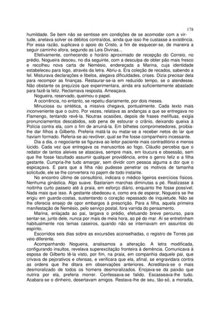 178
humildade. Se bem não se sentisse em condições de se acomodar com a vir-
tude, anelava solver os débitos contraídos, ainda que isso lhe custasse a existência.
Por essa razão, suplicava o apoio do Cristo, a fim de esquecer-se, de maneira a
seguir caminho afora, segundo as Leis Divinas...
     Efetivamente, conhecendo o horário aproximado de recepção do Correio, no
prédio, Nogueira desceu, no dia seguinte, com a desculpa de obter pão mais fresco
e recolheu nova carta de Nemésio, endereçada a Marina, cuja identidade
estabeleceu para logo, através da letra. Abriu-a. Era coleção de recados, sabendo a
fel. Misturava declarações e libelos, alegava dificuldades, crises. Dizia precisar dela
para recompor as finanças. Restaurar-se-ia em reduzido tempo, se o atendesse.
Não obstante os prejuízos que experimentara, ainda era suficientemente abastado
para fazê-la feliz. Reclamava resposta. Ameaçava.
     Nogueira, reservado, queimou o papel.
     A ocorrência, no entanto, se repetiu diariamente, por dois meses.
     Minuciosa ou sintética, a missiva chegava, pontualmente. Cada texto mais
inconveniente que o outro. Por vezes, relatava as andanças a que se entregava no
Flamengo, tentando revê-la. Noutras ocasiões, depois de frases melífluas, exigia
pronunciamentos descabidos, sob pena de estourar o crânio, deixando queixa à
Polícia contra ela, com o fim de arruiná-la. Em bilhetes comprometedores, proibia-
lhe dar filhos a Gilberto. Preferia matá-la ou matar-se a receber netos do lar que
haviam formado. Referia-se ao revólver, qual se lhe fosse companheiro incessante.
     Dia a dia, o negociante se figurava ao leitor paciente mais contraditório e menos
lúcido. Cada vez que entregava os manuscritos ao fogo, Cláudio percebia que o
redator de tantos aleives se atascava, sempre mais, em loucura e obsessão, sem
que lhe fosse facultado assumir qualquer providência, entre o genro feliz e a filha
gestante. Cumpria-lhe tudo amargar, sem dividir com pessoa alguma a dor que o
espicaçava. E para que a filha não pudesse penetrar os motivos de tamanha
solicitude, ele se lhe convertera no pajem de todo instante.
     No encontro último de consultório, indicara o médico ligeiros exercícios físicos.
Nenhuma ginástica. Algo suave. Bastariam marchas diminutas a pé. Realizasse à
noitinha curto passeio até à praia, em esforço diário, enquanto lhe fosse possível.
Nada mais que isso. A gestante obedeceu e, como era de esperar, Nogueira se lhe
erigiu em guarda-costas, sustentando o coração repassado de inquietude. Não se
lhe oferecia ensejo de opor embargos à prescrição. Para a filha, aquela primeira
manifestação de Nemésio, pelo serviço postal, fora varrida do pensamento.
     Marina, enlaçada ao pai, largava o prédio, efetuando breve percurso, para
sentar-se, junto dele, nunca por mais de meia hora, ao pé do mar. Aí se entretinham
habitualmente nos temas caseiros, quando não se internavam em assuntos do
espírito.
     Escorridos seis dias sobre as excursões aconselhadas, o registro de Torres pai
veio diferente.
     Acompanhando Nogueira, analisamos a alteração. A letra modificada,
configurando insultos, revelava superexcitação fronteira à demência. Comunicava à
esposa de Gilberto tê-la visto, por fim, na praia, em companhia daquele pai, que
crivava de pejorativos e ofensas, e verificara que ela, afinal, se engravidara contra
as ordens que lhe ditara em observações anteriores. Acreditava-se o mais
desmoralizado de todos os homens desmoralizados. Enojava-se da paixão que
nutrira por ela, preferia morrer. Confessava-se falido. Escasseava-lhe tudo.
Acabara-se o dinheiro, desertavam amigos. Restava-lhe de seu, tão-só, a moradia,
 