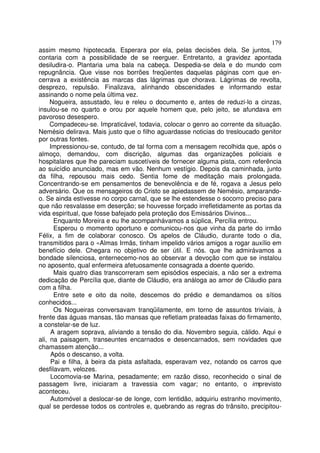 179
assim mesmo hipotecada. Esperara por ela, pelas decisões dela. Se juntos,
contaria com a possibilidade de se reerguer. Entretanto, a gravidez apontada
desiludira-o. Plantaria uma bala na cabeça. Despedia-se dela e do mundo com
repugnância. Que visse nos borrões freqüentes daquelas páginas com que en-
cerrava a existência as marcas das lágrimas que chorava. Lágrimas de revolta,
desprezo, repulsão. Finalizava, alinhando obscenidades e informando estar
assinando o nome pela última vez.
     Nogueira, assustado, leu e releu o documento e, antes de reduzi-lo a cinzas,
insulou-se no quarto e orou por aquele homem que, pelo jeito, se afundava em
pavoroso desespero.
     Compadeceu-se. Impraticável, todavia, colocar o genro ao corrente da situação.
Nemésio delirava. Mais justo que o filho aguardasse noticias do tresloucado genitor
por outras fontes.
     Impressionou-se, contudo, de tal forma com a mensagem recolhida que, após o
almoço, demandou, com discrição, algumas das organizações policiais e
hospitalares que lhe pareciam suscetíveis de fornecer alguma pista, com referência
ao suicídio anunciado, mas em vão. Nenhum vestígio. Depois da caminhada, junto
da filha, repousou mais cedo. Sentia fome de meditação mais prolongada.
Concentrando-se em pensamentos de benevolência e de fé, rogava a Jesus pelo
adversário. Que os mensageiros do Cristo se apiedassem de Nemésio, amparando-
o. Se ainda estivesse no corpo carnal, que se lhe estendesse o socorro preciso para
que não resvalasse em deserção; se houvesse forçado irrefletidamente as portas da
vida espiritual, que fosse bafejado pela proteção dos Emissários Divinos...
      Enquanto Moreira e eu lhe acompanhávamos a súplica, Percília entrou.
      Esperou o momento oportuno e comunicou-nos que vinha da parte do irmão
Félix, a fim de colaborar conosco. Os apelos de Cláudio, durante todo o dia,
transmitidos para o «Almas Irmãs, tinham impelido vários amigos a rogar auxílio em
benefício dele. Chegara no objetivo de ser útil. E nós. que lhe admirávamos a
bondade silenciosa, enternecemo-nos ao observar a devoção com que se instalou
no aposento, qual enfermeira afetuosamente consagrada a doente querido.
      Mais quatro dias transcorreram sem episódios especiais, a não ser a extrema
dedicação de Percília que, diante de Cláudio, era análoga ao amor de Cláudio para
com a filha.
      Entre sete e oito da noite, descemos do prédio e demandamos os sítios
conhecidos...
      Os Nogueiras conversavam tranqüilamente, em torno de assuntos triviais, à
frente das águas mansas, tão mansas que refletiam prateadas faixas do firmamento,
a constelar-se de luz.
     A aragem soprava, aliviando a tensão do dia. Novembro seguia, cálido. Aqui e
ali, na paisagem, transeuntes encarnados e desencarnados, sem novidades que
chamassem atenção...
     Após o descanso, a volta.
     Pai e filha, à beira da pista asfaltada, esperavam vez, notando os carros que
desfilavam, velozes.
     Locomovia-se Marina, pesadamente; em razão disso, reconhecido o sinal de
passagem livre, iniciaram a travessia com vagar; no entanto, o imprevisto
aconteceu.
     Automóvel a deslocar-se de longe, com lentidão, adquiriu estranho movimento,
qual se perdesse todos os controles e, quebrando as regras do trânsito, precipitou-
 