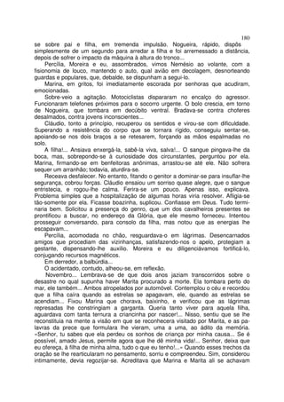180
se sobre pai e filha, em tremenda impulsão. Nogueira, rápido, dispôs
simplesmente de um segundo para arredar a filha e foi arremessado a distância,
depois de sofrer o impacto da máquina à altura do tronco...
     Percília, Moreira e eu, assombrados, vimos Nemésio ao volante, com a
fisionomia de louco, mantendo o auto, qual avião em decolagem, desnorteando
guardas e populares, que, debalde, se dispunham a segui-lo.
     Marina, em gritos, foi imediatamente escorada por senhoras que acudiram,
emocionadas.
     Sobre-veio a agitação. Motociclistas dispararam no encalço do agressor.
Funcionaram telefones próximos para o socorro urgente. O bolo crescia, em torno
de Nogueira, que tombara em decúbito ventral. Bradava-se contra choferes
desalmados, contra jovens inconscientes...
     Cláudio, tonto a princípio, recuperou os sentidos e virou-se com dificuldade.
Superando a resistência do corpo que se tornara rígido, conseguiu sentar-se,
apoiando-se nos dois braços a se retesarem, forçando as mãos espalmadas no
solo.
     A filha!... Ansiava enxergá-la, sabê-la viva, salva!... O sangue pingava-lhe da
boca, mas, sobrepondo-se à curiosidade dos circunstantes, perguntou por ela.
Marina, firmando-se em benfeitoras anônimas, arrastou-se até ele. Não sofrera
sequer um arranhão; todavia, aturdira-se.
     Receava desfalecer. No entanto, fitando o genitor a dominar-se para insuflar-lhe
segurança, cobrou forças. Cláudio ensaiou um sorriso quase alegre, que o sangue
entristecia, e rogou-lhe calma. Ferira-se um pouco. Apenas isso, explicava.
Problema simples que a hospitalização de algumas horas viria resolver. Afligia-se
tão-somente por ela. Ficasse boazinha, suplicou. Confiasse em Deus. Tudo termi-
naria bem. Solicitou a presença do genro, que um dos cavalheiros presentes se
prontificou a buscar, no endereço da Glória, que ele mesmo forneceu. Intentou
prosseguir conversando, para consolo da filha, mas notou que as energias lhe
escapavam...
     Percília, acomodada no chão, resguardava-o em lágrimas. Desencarnados
amigos que procediam das vizinhanças, satisfazendo-nos o apelo, protegiam a
gestante, dispensando-lhe auxilio. Moreira e eu diligenciávamos fortificá-lo,
conjugando recursos magnéticos.
     Em derredor, a balbúrdia...
     O acidentado, contudo, alheou-se, em reflexão.
     Novembro... Lembrava-se de que dois anos jaziam transcorridos sobre o
desastre no qual supunha haver Marita procurado a morte. Ela tombara perto do
mar, ele também... Ambos atropelados por automóvel. Contemplou o céu e recordou
que a filha caíra quando as estrelas se apagavam, ele, quando as estrelas se
acendiam... Fixou Marina que chorava, baixinho, e verificou que as lágrimas
represadas lhe constringiam a garganta. Queria tanto viver para aquela filha,
aguardava com tanta ternura a criancinha por nascer!... Nisso, sentiu que se lhe
reconstituia na mente a visão em que se reconhecera visitado por Marita, e as pa-
lavras da prece que formulara lhe vieram, uma a uma, ao ádito da memória.
«Senhor, tu sabes que ela perdeu os sonhos de criança por minha causa... Se é
possível, amado Jesus, permite agora que lhe dê minha vida!... Senhor, deixa que
eu ofereça, à filha de minha alma, tudo o que eu tenho!...» Quando esses trechos da
oração se lhe rearticularam no pensamento, sorriu e compreendeu. Sim, considerou
intimamente, devia regozijar-se. Acreditava que Marina e Marita ali se achavam
 