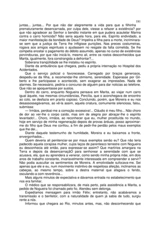 181
juntas... juntas... Por que não dar alegremente a vida para que a filhinha
prematuramente desencarnada, por culpa dele, viesse a refazer a existência? por
que não agradecer ao Senhor o bendito instante em que pudera acautelar Marina
contra o carro homicida? Não seria aquela hora, para ele, Espírito endividado, a
maior manifestação da bondade de Deus? Impelira a filha para a morte, incriminara-
se sem que a justiça da Terra lhe infligisse punições. Nas preces costumeiras,
rogava aos amigos espirituais o ajudassem no resgate da falta cometida. Se lhe
competia encetar o pagamento do débito assumido, apenas no curso de existências
porvindouras, por que não iniciá-lo, mesmo ali, entre os rostos desconhecidos que
Marita, igualmente, fora constrangida a defrontar?...
    Soberana tranqüilidade se lhe instalou no espírito.
    Diante da ambulância que chegara, pediu a própria internação no Hospital dos
Acidentados.
    Que o serviço policial o favorecesse. Carregado por braços generosos,
despediu-se da filha, a recomendar-lhe otimismo, serenidade. Esperasse por Gil-
berto e lhe participasse o acontecido, sem exagerar as impressões. Nada de
alarmes. Se necessário, pediria o concurso de alguém para dar noticias ao telefone.
Que não se apoquentasse por sustos.
    Dentro do carro, enquanto Nogueira pensava em Marita, ao viajar num carro
igual àquele, nas mesmas circunstâncias, Percília, que o aconchegava de encontro
ao colo, se desfazia em pranto copioso. Concluindo, porém, que Moreira e eu nos
desassossegávamos, ao vê-la assim, aquela criatura, comumente silenciosa, falou,
submissa:
    — Irmãos, perdoai-me a comoção excessiva!... Cláudio é meu filho... Não choro
de dor ao ver-lhe o corpo caído, mas sim de alegria por abraçar-lhe o espírito
levantado!... Choro, irmãos, ao reconhecer que eu, mulher prostituída no mundo,
hoje em serviço de minha regeneração depois de provas árduas, posso aproximar-
me do filho que Deus me confiou, a fim de pedir-lhe perdão pelos maus exemplos
que lhe dei...
    Diante daquele testemunho de humildade, Moreira e eu baixamos a fronte,
envergonhados...
    Quem deveria ali penitenciar-se por maus exemplos senão eu? Que não teria
padecido aquela corajosa mulher, cujos laços de parentesco terrestre com Nogueira
eu desconhecia até então, para expressar-se assim? Que martírios amargara na
Terra e depois da desencarnaçãO para senhorear a serenidade com que se
acusava, ela, que eu aprendera a venerar, como sendo minha própria mãe, em dois
anos de trabalho constante, invariavelmente interessada em compreender e servir?
Não podia auscultar os sentimentos de Moreira. A emotividade sufocava-me. Sei
apenas que ele e eu, num movimento instintivo de respeitosa afeição, inclinamos as
cabeças, ao mesmo tempo, sobre a destra maternal que afagava o ferido,
osculando-a com reverência...
    Mais alguns minutos de expectativa e dávamos entrada no estabelecimento que
nos era familiar.
    O médico que se responsabilizara, de mais perto, pela assistência a Marita, a
pedido de Nogueira foi chamado pelo fio. Atendeu sem delonga.
    Expedíamos mensagem para irmão Félix; entretanto, não acabávamos a
transmissão e o benfeitor, com a naturalidade de quem já sabia de tudo, surgiu
rente a nós.
    Informou que chegara ao Rio, minutos antes, mas, não desconhecendo que
 