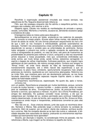184
                                Capítulo 13
     Recolhido à organização assistencial vinculada aos nossos serviços, nas
adjacências do Rio, Nogueira desencarnado refazia-se.
     Félix, que não sossegou enquanto não lhe admitiu o reequilíbrio perfeito, no-lo
entregou aos cuidados, sem retornar a vê-lo.
     Desperto agora, Cláudio nos recebia as manifestações de amizade e apreço,
vexado, confundido. Momento a momento, acusava-se, denotando excessivo apego
a complexos de culpa.
     Empregamos todos os meios justos para dissuadi-lo.
     Aproveitássemos os erros por lições, anotando-os nos cadernos do passado,
para a consulta no ensejo próprio. Arvores alijam folhas mortas, não obstante lhes
sirvam de adubo às raízes. As Leis Divinas preceituam esquecimento do mal a fim
de que o bem se nos incorpore à individualidade, gerando automatismos de
elevação. Também nós atravessáramos crises semelhantes; contudo, acabáramos
descobrindo no serviço o remédio para as enfermidades do sentimento. Somos
todos obrigados a prevenir-nos contra a agitação constante de sedimentos dos
vícios e transgressões do pretérito, no vaso da alma, sob pena de frustrarmos as
possibilidades do presente para melhorar o futuro, conquanto a vida nos recomende
jamais esquecer a nossa pouqüidade, visto que, consciências endividadas que
ainda somos, por muito tempo ainda, aonde formos, estaremos carregando no
espírito o bagaço de velhas imperfeições. Cultivasse paciência, que ninguém logra
aperfeiçoar-se sem paciência, até mesmo consigo próprio. Contava com amigos no
“Almas Irmãs”, de onde havia descido às lides da reencarnação. Andava
transitoriamente esquecido, sob o efeito natural das experiências a que se
condicionara no plano físico; entretanto, oportunamente recuperaria mais amplos
potenciais da memória, rejubilando-se com reencontros abençoados. Referimo-nos
ao irmão Félix, que mostrava para com ele devotamento particular, se nos fosse
facultado descortinar inclinações especiais naquele Espírito aberto a todos os
apelos da fraternidade sublime.
     O companheiro reconfortava-se, esperançado. No quarto dia, após o transe,
     comoveu-nos
com um pedido. Reconhecia-se amparado por muitos benfeitores, porque, somente
à custa de muitos favores — opinava humilde —, pudera acordar, antes da morte,
para as realidades da alma... Envergonhava-se, porém, de procurar-lhes imedia-
tamente o convívio, que aspirava a merecer, no porvir. Se a Divina Providência, por
amigos tão dedicados, lhe pudesse conceder novas esmolas, a ele que se
categorizava por mendigo de luz, anelava permissão para continuar trabalhando,
mesmo desencarnado, no seio da família, sem ausentar-se do Rio. Amava os filhos,
considerava-os ainda moços e inexperientes, ambicionava converter-se para eles
num servidor.
     Mas não era só... Duas criaturas deixara, junto das quais se reconhecia deve-
dor, Nemésio e Márcia. Não pretendia largar a oficina terrestre na condição de
insolvente. Além de suspirar. por se redimir, diante dos credores, sonhava auxiliá-
los e amá-los. Não lhe competia devotar-se ao bem dos outros e, sobretudo, à feli-
cidade daqueles dois associados do destino, praticando os ensinamentos espíritas-
cristãos que teoricamente havia aprendido?
     Decerto, por discrição e respeito, na consideração Intima do passado, não fez
referências a Marita, cuja imagem se lhe retratava no espelho da mente...
 