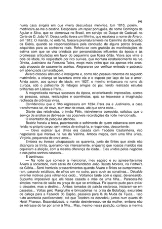 191
numa casa singela em que vivera descuidosa meninice. Em 1810, porém,
modificara-se-lhe o destino. Desposara um rapaz português, de nome Domingos de
Aguiar e Silva, que se demorava no Brasil, em serviço do Duque de Cadaval, na
Corte de D. João VI. Dessa união tivera um filhinho, que recebera o nome de Álvaro,
em 1812. O marido, no entanto, falecera prematuramente no Caminho do Boqueirão
da Glória, quando se responsabilizava pela condução de alguns potros bravos,
adquiridos para as cocheiras reais. Referiu-se com gratidão às manifestações de
estima com que se vira brindada por personalidades influentes da época e às
promessas articuladas em favor do pequenino que ficara órfão. Viúva aos vinte e
dois de idade, foi reqüestada por rico ourives, que montara estabelecimento na rua
Direita, Justiniano da Fonseca Teles, moço mais velho que ela apenas três anos,
cuja proposta de casamento aceitou. Alegrara-se por verificar enteado e padrasto
em abençoada camaradagem.
     Álvaro cresceu afetuoso e inteligente e, como não possuia rebentos do segundo
matrimônio, a criança se levantara entre ela e o esposo por laço de luz e amor.
Ainda assim, aos quinze de idade, em 1827, o menino embarcara no rumo da
Europa, sob o patrocínio de fidalgos amigos do pai, tendo realizado estudos
brilhantes em Lisboa e Paris...
     A magnetizada narrava sucessos da época, exteriorizando impressões, acerca
de pessoas, coisas, realizações e ocorrências, qual se trouxesse a imaginação
recheada de crônicas vivas.
     Confidenciou que o filho regressara em 1834. Para ela e Justiniano, a casa
transformara-se, de novo, num mar de rosas, até que certa noite...
     Diante das reticências, o irmão Félix, visivelmente comovido, solicitou que o
serviço de análise se detivesse nas possíveis recordações da noite mencionada.
     O orientador da pesquisa atendeu.
     Beatriz franziu a testa, patenteando o sofrimento de quem esbarrava com uma
ferida no próprio corpo, sem meios de extirpá-la, e respondeu, descontente:
     — Devo explicar que Brites era casada com Teodoro Castanheira, rico
negociante que morava na rua da Valinha. Ambos moços, com uma filha única,
Virgínia, pequenota de onze anos...
     Embora eu tivesse ultrapassado os quarenta, junto de Brites que ainda não
alcançara os trinta, queriamo-nos intensamente, enquanto que nossos maridos nos
copiavam a afeição, com a mesma diferença de idade... Eles unidos pelos negócios
e nós pelos sonhos caseiros...
     E continuou:
     — Na noite que comecei a mencionar, meu esposo e eu apresentávamos
Álvaro à sociedade, num sarau do Comendador João Batista Moreira, na Pedreira
da Glória... Senti horríveis pressentimentos quando Álvaro e Brites se cumprimenta-
ram, parando extáticos, de olhos um no outro, para ouvir as sonatinas... Debalde
inventei motivos para retirar-nos cedo... Voltamos tarde com o rapaz, devaneando.
Supunha impossível que ela fosse casada e mãe de uma filha... Parecera-lhe
simples menina de salão na graça de que se enfeitava. Fiz quanto pude para evitar
o desastre, mas o destino... Ambos tomados de paixão recíproca, iniciaram-se em
passeios... Voltas pelo Mangrulho e brincadeiras na praia de Botafogo, excursões
de caleça para a Fazenda do Capão, passeios para lá da Muda da Tijuca... Isso
tudo acontecia pacificamente, até que Teodoro os descobriu juntos num quarto do
Hotel Pharoux. Escandalizado, o marido desinteressou-se da mulher, embora não
se retirasse do lar por amor à filha... Mas, mesmo nessa posição, cortejou a menina
 