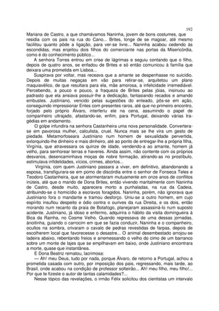 192
Mariana de Castro, a que chamávamos Naninha, jovem de bons costumes, que
residia com os pais na rua do Cano... Brites, longe de se magoar, até mesmo
facilitou quanto pôde a ligação, para ver-se livre... Naninha acabou cedendo às
escondidas, mas enjeitou dois filhos do comerciante nas portas da Misericórdia,
como é do conhecimento público...
     A senhora Torres entrou em crise de lágrimas e seguiu contando que o filho,
depois de quatro anos, se enfadou de Brites e só então comunicou à família que
deixara uma prometida em Lisboa...
     Suspirava por voltar, mas receava que a amante se despenhasse no suicídio.
Depois de muitas negaças em vão para retirar-se, arquitetou um plano
maquiavélico, de que resultara para ela, mãe amorosa, a infelicidade irremediável.
Percebendo, a pouco e pouco, a fraqueza de Brites pelas jóias, insinuou ao
padrasto que ela ansiava possuir-lhe a dedicação, fantasiando recados e amando
embustes. Justiniano, vencido pelas sugestões do enteado, pôs-se em ação,
conseguindo impressionar Entes com presentes raros, até que no primeiro encontro,
forjado pelo próprio Álvaro, interferiu ele na cena, assumindo o papel de
companheiro ultrajado, afastando-se, enfim, para Portugal, deixando várias tra-
gédias em andamento.
     O golpe infundira na senhora Castanheira uma nova personalidade. Convertera-
se em pavorosa mulher, calculista, cruel. Nunca mais se lhe vira um gesto de
piedade. Metamorfoseara Justiniano num homem de sexualidade pervertida,
extorquindo-lhe dinheiro e mais dinheiro, até ao ponto de entregar-lhe a própria filha,
Virgínia, que atravessara os quinze de idade, vendendo-a ao amante, homem já
velho, para senhorear terras e haveres. Ainda assim, não contente com os próprios
desvarios, desencaminhava moças de nobre formação, atirando-as no prostíbulo,
estimulava infidelidades, vícios, crimes, abortos...
      Virgínia, com quem Justiniano passara a viver, em definitivo, abandonando a
esposa, transfigurara-se em pomo de discórdia entre o senhor de Fonseca Teles e
Teodoro Castanheira, que se atormentaram mutuamente em onze anos de conflitos
inúteis, até que o marido de Dona Brites, então vivendo maritalmente com Naninha
de Castro, desde muito, aparecera morto a punhaladas, na rua da Cadeia,
atribuindo-se o homicídio a escravos foragidos. Naninha, porém, não ignorava que
Justiniano fora o mandante e tramou desforço. Uniu-se a outro homem, em cujo
espírito insuflou despeito e ódio contra o ourives da rua Direita, e os dois, então
morando num recanto da praia de Botafogo, planejaram assassiná-lo num suposto
acidente. Justiniano, já idoso e enfermo, adquirira o hábito da visita domingueira à
Bica da Rainha, no Cosme Velho. Quando regressava de uma dessas jornadas,
ànoitinha, guiando o carrocim em que se fazia conduzir, Naninha e o companheiro,
ocultos na sombra, crivaram o cavalo de pedras revestidas de farpas, depois de
escolherem local que favorecesse o desastre... O animal desembestado arrojou-se
ladeira abaixo, rebentando freios e arremessando o velho do cimo de um barranco
sobre um monte de lajes que se empilhavam em baixo, onde Justiniano encontrara
a morte, quase que instantânea.
     E Dona Beatriz rematou, lacrimosa:
     — Ah! meu Deus, tudo por nada, porque Álvaro, de retorno a Portugal, achou a
prometida casada com outro, por imposição dos pais, regressando, mais tarde, ao
Brasil, onde acabou na condição de professor solteirão... Ah! meu filho, meu filho!...
Por que te fizeste o autor de tantas calamidades?...
     Nesse tópico das revelações, o irmão Félix solicitou dos cientistas um intervalo
 