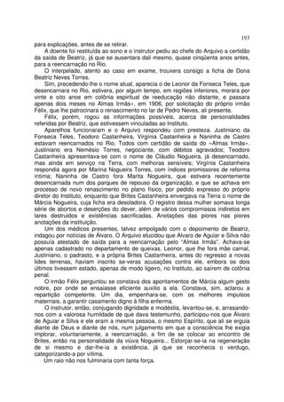193
para explicações, antes de se retirar.
     A doente foi restituída ao sono e o instrutor pediu ao chefe do Arquivo a certidão
da saída de Beatriz, já que se ausentara dali mesmo, quase cinqüenta anos antes,
para a reencarnação no Rio.
     O interpelado, atento ao caso em exame, trouxera consigo a ficha de Dona
Beatriz Neves Torres.
     Sim, precedendo-lhe o nome atual, aparecia o de Leonor da Fonseca Teles, que
desencarnara no Rio, estivera, por algum tempo, em regiões inferiores, morara por
vinte e oito anos em colônia espiritual de reeducação não distante, e passara
apenas dois meses no Almas Irmãs», em 1906, por solicitação do próprio irmão
Félix, que lhe patrocinara o renascimento no lar de Pedro Neves, ali presente.
     Félix, porém, rogou as informações possíveis, acerca de personalidades
referidas por Beatriz, que estivessem vinculadas ao Instituto.
     Aparelhos funcionaram e o Arquivo respondeu com presteza. Justiniano da
Fonseca Teles, Teodoro Castanheira, Virgínia Castanheira e Naninha de Castro
estavam reencarnados no Rio. Todos com certidão de saída do «Almas Irmãs».
Justiniano era Nemésio Torres, negociante, com débitos agravados; Teodoro
Castanheira apresentava-se com o nome de Cláudio Nogueira, já desencarnado,
mas ainda em serviço na Terra, com melhoras sensíveis; Virgínia Castanheira
respondia agora por Marina Nogueira Torres, com índices promissores de reforma
íntima; Naninha de Castro fora Marita Nogueira, que estivera recentemente
desencarnada num dos parques de repouso da organização, e que se achava em
processo de novo renascimento no plano físico, por pedido expresso do próprio
diretor do Instituto, enquanto que Brites Castanheira envergava na Terra o nome de
Márcia Nogueira, cuja ficha era desoladora. O registro dessa mulher somava longa
série de abortos e deserções do dever, além de vários compromissos indiretos em
lares destruidos e existências sacrificadas. Anotações das piores nas piores
anotações da instituição.
     Um dos médicos presentes, talvez empolgado com o depoimento de Beatriz,
indagou por notícias de Álvaro. O Arquivo elucidou que Alvaro de Aguiar e Silva não
possuía atestado de saída para a reencarnação pelo “Almas Irmãs”. Achava-se
apenas cadastrado no departamento de queixas. Leonor, que lhe fora mãe carnal,
Justiniano, o padrasto, e a própria Brites Castanheira, antes do regresso a novas
lides terrenas, haviam inscrito se-veras acusações contra ele, embora os dois
últimos tivessem estado, apenas de modo ligeiro, no Instituto, ao saírem de colônia
penal.
     O irmão Félix perguntou se constava dos apontamentos de Márcia algum gesto
nobre, por onde se ensaiasse eficiente auxilio a ela. Constava, sim, aclarou a
repartição competente. Um dia, empenhara-se, com os melhores impulsos
maternais, a garantir casamento digno à filha enferma.
     O instrutor, então, conjugando dignidade e modéstia, levantou-se, e, arrasando-
nos com a valorosa humildade de que dava testemunho, participou-nos que Álvaro
de Aguiar e Silva e ele eram a mesma pessoa, o mesmo Espírito, que ali se erguia
diante de Deus e diante de nós, num julgamento em que a consciência lhe exigia
implorar, voluntariamente, a reencarnação, a fim de se colocar ao encontro de
Brites, então na personalidade da viúva Nogueira... Esforçar-se-ia na regeneração
de si mesmo e dar-lhe-ia a existência, já que se reconhecia o verdugo,
categorizando-a por vítima.
    Um raio não nos fulminaria com tanta força.
 