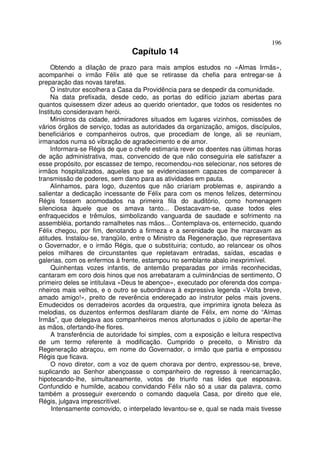 196
                                Capítulo 14
     Obtendo a dilação de prazo para mais amplos estudos no «Almas Irmãs»,
acompanhei o irmão Félix até que se retirasse da chefia para entregar-se à
preparação das novas tarefas.
     O instrutor escolhera a Casa da Providência para se despedir da comunidade.
     Na data prefixada, desde cedo, as portas do edifício jaziam abertas para
quantos quisessem dizer adeus ao querido orientador, que todos os residentes no
Instituto consideravam herói.
     Ministros da cidade, admiradores situados em lugares vizinhos, comissões de
vários órgãos de serviço, todas as autoridades da organização, amigos, discípulos,
beneficiários e companheiros outros, que procediam de longe, ali se reuniam,
irmanados numa só vibração de agradecimento e de amor.
     Informara-se Régis de que o chefe estimaria rever os doentes nas últimas horas
de ação administrativa, mas, convencido de que não conseguiria ele satisfazer a
esse propósito, por escassez de tempo, recomendou-nos selecionar, nos setores de
irmãos hospitalizados, aqueles que se evidenciassem capazes de comparecer à
transmissão de poderes, sem dano para as atividades em pauta.
     Alinhamos, para logo, duzentos que não criariam problemas e, aspirando a
salientar a dedicação incessante de Félix para com os menos felizes, determinou
Régis fossem acomodados na primeira fila do auditório, como homenagem
silenciosa àquele que os amava tanto... Destacavam-se, quase todos eles
enfraquecidos e trêmulos, simbolizando vanguarda de saudade e sofrimento na
assembléia, portando ramalhetes nas mãos... Contemplava-os, enternecido, quando
Félix chegou, por fim, denotando a firmeza e a serenidade que lhe marcavam as
atitudes. Instalou-se, tranqüilo, entre o Ministro da Regeneração, que representava
o Governador, e o irmão Régis, que o substituiria; contudo, ao relancear os olhos
pelos milhares de circunstantes que repletavam entradas, saídas, escadas e
galerias, com os enfermos à frente, estampou no semblante abalo inexprimível.
     Quinhentas vozes infantis, de antemão preparadas por irmãs reconhecidas,
cantaram em coro dois hinos que nos arrebataram a culminâncias de sentimento, O
primeiro deles se intitulava «Deus te abençoe», executado por oferenda dos compa-
nheiros mais velhos, e o outro se subordinava à expressiva legenda «Volta breve,
amado amigo!», preito de reverência endereçado ao instrutor pelos mais jovens.
Emudecidos os derradeiros acordes da orquestra, que imprimira ignota beleza às
melodias, os duzentos enfermos desfilaram diante de Félix, em nome do “Almas
Irmãs”, que delegava aos companheiros menos afortunados o júbilo de apertar-lhe
as mãos, ofertando-lhe flores.
     A transferência de autoridade foi simples, com a exposição e leitura respectiva
de um termo referente à modificação. Cumprido o preceito, o Ministro da
Regeneração abraçou, em nome do Governador, o irmão que partia e empossou
Régis que ficava.
     O novo diretor, com a voz de quem chorava por dentro, expressou-se, breve,
suplicando ao Senhor abençoasse o companheiro de regresso à reencarnação,
hipotecando-lhe, simultaneamente, votos de triunfo nas lides que esposava.
Confundido e humilde, acabou convidando Félix não só a usar da palavra, como
também a prosseguir exercendo o comando daquela Casa, por direito que ele,
Régis, julgava imprescritível.
     Intensamente comovido, o interpelado levantou-se e, qual se nada mais tivesse
 