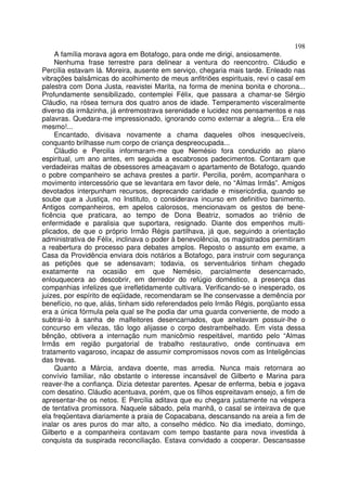 198
     A família morava agora em Botafogo, para onde me dirigi, ansiosamente.
    Nenhuma frase terrestre para delinear a ventura do reencontro. Cláudio e
Percília estavam lá. Moreira, ausente em serviço, chegaria mais tarde. Enleado nas
vibrações balsâmicas do acolhimento de meus anfitriões espirituais, revi o casal em
palestra com Dona Justa, reavistei Marita, na forma de menina bonita e chorona...
Profundamente sensibilizado, contemplei Félix, que passara a chamar-se Sérgio
Cláudio, na rósea ternura dos quatro anos de idade. Temperamento visceralmente
diverso da irmãzinha, já entremostrava serenidade e lucidez nos pensamentos e nas
palavras. Quedara-me impressionado, ignorando como externar a alegria... Era ele
mesmo!...
    Encantado, divisava novamente a chama daqueles olhos inesquecíveis,
conquanto brilhasse num corpo de criança despreocupada...
    Cláudio e Percilia informaram-me que Nemésio fora conduzido ao plano
espiritual, um ano antes, em seguida a escabrosos padecimentos. Contaram que
verdadeiras maltas de obsessores ameaçavam o apartamento de Botafogo, quando
o pobre companheiro se achava prestes a partir. Percilia, porém, acompanhara o
movimento intercessório que se levantara em favor dele, no “Almas Irmãs”. Amigos
devotados interpunham recursos, deprecando caridade e misericórdia, quando se
soube que a Justiça, no Instituto, o considerava incurso em definitivo banimento.
Antigos companheiros, em apelos calorosos, mencionavam os gestos de bene-
ficência que praticara, ao tempo de Dona Beatriz, somados ao triênio de
enfermidade e paralisia que suportara, resignado. Diante dos empenhos multi-
plicados, de que o próprio Irmão Régis partilhava, já que, seguindo a orientação
administrativa de Félix, inclinava o poder à benevolência, os magistrados permitiram
a reabertura do processo para debates amplos. Reposto o assunto em exame, a
Casa da Providência enviara dois notários a Botafogo, para instruir com segurança
as petições que se adensavam; todavia, os serventuários tinham chegado
exatamente na ocasião em que Nemésio, parcialmente desencarnado,
enlouquecera ao descobrir, em derredor do refúgio doméstico, a presença das
companhias infelizes que irrefletidamente cultivara. Verificando-se o inesperado, os
juizes, por espírito de eqüidade, recomendaram se lhe conservasse a demência por
benefício, no que, aliás, tinham sido referendados pelo Irmão Régis, porqüanto essa
era a única fórmula pela qual se lhe podia dar uma guarda conveniente, de modo a
subtrai-lo à sanha de malfeitores desencarnados, que anelavam possuir-lhe o
concurso em vilezas, tão logo alijasse o corpo destrambelhado. Em vista dessa
bênção, obtivera a internação num manicômio respeitável, mantido pelo “Almas
Irmãs em região purgatorial de trabalho restaurativo, onde continuava em
tratamento vagaroso, incapaz de assumir compromissos novos com as Inteligências
das trevas.
     Quanto a Márcia, andava doente, mas arredia. Nunca mais retornara ao
convívio familiar, não obstante o interesse incansável de Gilberto e Marina para
reaver-lhe a confiança. Dizia detestar parentes. Apesar de enferma, bebia e jogava
com desatino. Cláudio acentuava, porém, que os filhos espreitavam ensejo, a fim de
apresentar-lhe os netos. E Percília aditava que eu chegara justamente na véspera
de tentativa promissora. Naquele sábado, pela manhã, o casal se inteirava de que
ela freqüentava diariamente a praia de Copacabana, descansando na areia a fim de
inalar os ares puros do mar alto, a conselho médico. No dia imediato, domingo,
Gilberto e a companheira contavam com tempo bastante para nova investida à
conquista da suspirada reconciliação. Estava convidado a cooperar. Descansasse
 