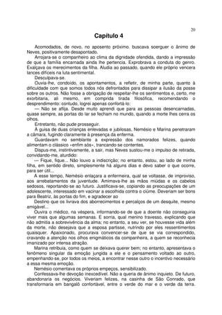 20
                                 Capítulo 4
     Acomodados, de novo, no aposento próximo. buscava soerguer o ânimo de
Neves, positivamente desapontado.
     Arrojara-se o companheiro ao clima da dignidade ofendida, dando a impressão
de que a família encarnada ainda lhe pertencia. Exprobrava a conduta do genro.
Exalçava os merecimentos da filha. Aludia ao passado, quando ele próprio vencera
lances difíceis na luta sentimental.
     Desculpava-se.
     Ouvia-lhe, condoído, os apontamentos, a refletir, de minha parte, quanto à
dificuldade com que somos todos nós defrontados para dissipar a ilusão da posse
sobre os outros. Não fosse a obrigação de respeitar-lhe os sentimentos e, certo, me
exorbitaria, ali mesmo, em comprida tirada filosófica, recomendando o
desprendimento: contudo, logrei apenas confortá-lo:
     — Não se aflija. Desde muito aprendi que para as pessoas desencarnadas,
quase sempre, as portas do lar se fecham no mundo, quando a morte lhes cerra os
olhos.
     Entretanto, não pude prosseguir.
     À guisa de duas crianças enlevadas e jubilosas, Nemésio e Marina penetraram
a câmara, fugindo claramente à presença da enferma.
     Guardavam no semblante a expressão dos namorados felizes, quando
alimentam o clássico «enfim sós», trancando-se contentes.
     Dispus-me, instintivamente, a sair, mas Neves sustou-me o impulso de retirada,
convidando-me, aturdido:
     — Fique, fique... Não louvo a indiscrição; no entanto, estou, ao lado de minha
filha, em sentido direto, simplesmente há alguns dias e devo saber o que ocorre,
para ser útil...
     A esse tempo, Nemésio enlaçara a enfermeira, qual se voltasse, de improviso,
aos arrebatamentos da juventude. Amimava-lhe as mãos miúdas e os cabelos
sedosos, reportando-se ao futuro. Justificava-se, copiando as preocupações de um
adolescente, interessado em vacinar a escolhida contra o ciúme. Deveriam ser bons
para Beatriz, às portas do fim, e agradecer ao
     Destino que os livrava dos aborrecimentos e percalços de um desquite, mesmo
amigável...
     Ouvira o médico, na véspera, informando-se de que a doente não conseguiria
viver mais que algumas semanas. E sorria, qual menino travesso, explicando que
não admitia a sobrevivência da alma; no entanto, a seu ver, se houvesse vida além
da morte, não desejava que a esposa partisse, nutrindo por eles ressentimentos
quaisquer. Apaixonado, procurava convencer-se de que se via correspondido,
cravando a atenção nos olhos enigmáticos da companheira, a quem se reconhecia
imanizado por intensa atração.
     Marina retribuia, como quem se deixava querer bem; no entanto, apresentava o
fenômeno singular da emoção jungida a ele e o pensamento voltado ao outro,
empenhando-se, por todos os meios, a encontrar nesse outro o incentivo necessário
a essa mesma emoção.
     Nemésio comentava os próprios empeços, sensibilizado.
     Confessava-lhe devoção inexcedível. Não a queria de ânimo inquieto. De futuro,
abandonaria os negócios. Viveriam felizes, na casinha de São Conrado, que
transformaria em bangalô confortável, entre o verde do mar e o verde da terra.
 
