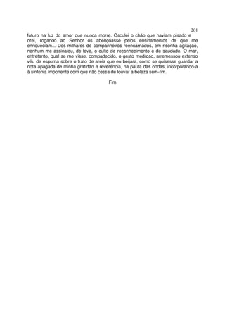 201
futuro na luz do amor que nunca morre. Osculei o chão que haviam pisado e
orei, rogando ao Senhor os abençoasse pelos ensinamentos de que me
enriqueciam... Dos milhares de companheiros reencarnados, em risonha agitação,
nenhum me assinalou, de leve, o culto de reconhecimento e de saudade. O mar,
entretanto, qual se me visse, compadecido, o gesto medroso, arremessou extenso
véu de espuma sobre o trato de areia que eu beijara, como se quisesse guardar a
nota apagada de minha gratidão e reverência, na pauta das ondas, incorporando-a
à sinfonia imponente com que não cessa de louvar a beleza sem-fim.

                                     Fim
 