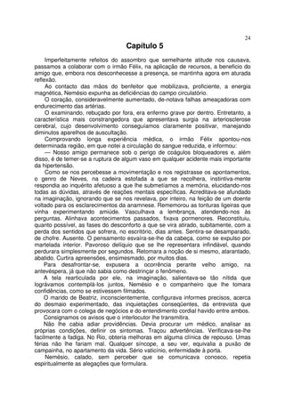 24
                                  Capítulo 5
     Imperfeitamente refeitos do assombro que semelhante atitude nos causava,
passamos a colaborar com o irmão Félix, na aplicação de recursos, a beneficio do
amigo que, embora nos desconhecesse a presença, se mantinha agora em aturada
reflexão.
     Ao contacto das mãos do benfeitor que mobilizava, proficiente, a energia
magnética, Nemésio expunha as deficiências do campo circulatório.
     O coração, consideravelmente aumentado, de-notava falhas ameaçadoras com
endurecimento das artérias.
     O examinando, rebuçado por fora, era enfermo grave por dentro. Entretanto, a
característica mais constrangedora que apresentava surgia na arteriosclerose
cerebral, cujo desenvolvimento conseguíamos claramente positivar, manejando
diminutos aparelhos de auscultação.
     Comprovando longa experiência médica, o irmão Félix apontou-nos
determinada região, em que notei a circulação do sangue reduzida, e informou:
     — Nosso amigo permanece sob o perigo de coágulos bloqueadores e, além
disso, é de temer-se a ruptura de algum vaso em qualquer acidente mais importante
da hipertensão.
     Como se nos percebesse a movimentação e nos registrasse os apontamentos,
o genro de Neves, na cadeira estofada a que se recolhera, instintiva-mente
respondia ao inquérito afetuoso a que lhe submetíamos a memória, elucidando-nos
todas as dúvidas, através de reações mentais específicas. Acreditava-se afundado
na imaginação, ignorando que se nos revelava, por inteiro, na feição de um doente
voltado para os esclarecimentos da anamnese. Rememorou as tonturas ligeiras que
vinha experimentando amiúde. Vasculhava a lembrança, atendendo-nos às
perguntas. Alinhava acontecimentos passados, fixava pormenores. Reconstituiu,
quanto possível, as fases do desconforto a que se vira atirado, subitamente, com a
perda dos sentidos que sofrera, no escritório, dias antes. Sentira-se desamparado,
de chofre. Ausente. O pensamento esvaíra-se-lhe da cabeça, como se expulso por
martelada interior. Pavoroso delíquio que se lhe representara infindável, quando
perdurara simplesmente por segundos. Retomara a noção de si mesmo, atarantado,
abatido. Curtira apreensões, ensimesmado, por muitos dias.
    Para desafrontar-se, expusera a ocorrência perante velho amigo, na
antevéspera, já que não sabia como destrinçar o fenômeno.
    A tela rearticulada por ele, na imaginação, salientava-se tão nítida que
lográvamos contemplá-los juntos, Nemésio e o companheiro que lhe tomara
confidências, como se estivessem filmados.
    O marido de Beatriz, inconscientemente, configurava informes precisos, acerca
do desmaio experimentado, das inquietações conseqüentes, da entrevista que
provocara com o colega de negócios e do entendimento cordial havido entre ambos.
    Consignamos os avisos que o interlocutor lhe transmitira.
    Não lhe cabia adiar providências. Devia procurar um médico, analisar as
próprias condições, definir os sintomas. Traçou advertências. Verificava-se-lhe
facilmente a fadiga. No Rio, obteria melhoras em alguma clínica de repouso. Umas
férias não lhe fariam mal. Qualquer síncope, a seu ver, equivalia a puxão de
campainha, no apartamento da vida. Sério vaticínio, enfermidade à porta.
     Nemésio, calado, sem perceber que se comunicava conosco, repetia
espiritualmente as alegações que formulara.
 