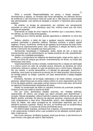 25
     Difícil a consulta. Responsabilidades em penca, o tempo escasso.
Acompanhava a esposa, na travessia das horas derradeiras, em doloroso término
de existência e não encontrava meios de cuidar de si. Não discutia a oportunidade
das admoestações, mas admitia-se obrigado a transferir o tratamento para quando
pudesse.
     No entanto, no âmago do pensamento, por noticiário vivo secretamente
arquivado no cofre da alma, desvelava, para nós, motivos outros que não tivera
coragem de expender.
     Enternecido ao toqde de amor fraterno do benfeitor que o auscultava, liberou,
em silênçio, as mais fundas preocupações.
     Semelhava-se a menino peralta, quando espontâneo e obediente no clima dos
pais.
     Aclarou, positivo, a razão da fuga a qualquer assunto relacionado com a
provável submissão a preceitos médicos. Receava conhecer o próprio estado
orgânico. Amava, novamente, crendo-se de regresso às primaveras do corpo físico.
Identificava-se espiritualmente jovem, feliz. Qualificava a afeição de Marina como
sendo o reencontro da mocidade que ficara para trás.
     Alinhavando recordações e meditações, exibia, diante de nós, a trama dos
acontecimentos que lhe sedimentavam as noções precárias da vida, possibilitando-
nos retratar-lhe a realidade psicológica.
     Beatriz, a companheira em vésperas de desencarnação, erigia-se-lhe, agora, no
ânimo, em forma de relíquia que situaria, reverentemente, em breve, no museu das
lembranças mais caras.
     Imperturbavelmente correta e simples, transformara-lhe a volúpia em admiração
e a chama juvenil em calor de amizade serena. Estranho ao benefício da rotina
construtiva, colocara a esposa no lugar da genitora que a morte levara. Disputava-
lhe, por instinto, o sorriso benevolente e a bênção da aprovação. Queria-lhe a
presença, como quem se acostuma ao serviço de um traste precioso. Harmonizava-
se consigo próprio, ao chegar, suarento, em casa, descansando a cabeça fatigada
em seu olhar.
    Entretanto, Nemésio, de formação materialista e de índole utilitária, conquanto
generoso, desconhecia que as almas nobres colhem no amor esponsalício da Terra
o fruto da alegria sublime, cuja polpa o tempo sazona e torna mais doce, eliminando
os caprichos transitoriamente necessários da casca.
    Insistia na conservação de todos os impulsos emotivos da juventude corpórea.
Andava em dia com todas as teorias da libido.
    Vez por outra, demandava cidades próximas, em noitadas boêmias,
asseverando, de retorno, aos amigos que assim procedia para desenferrujar o
coração. Dessas escapadas, voltava trazendo à esposa corbelhas de alto preço que
Beatriz acolhia, enlevada. No decurso de algumas semanas, mostrava-se para ela
mais compreensivo e mais terno. Reconduzido, porém, mais dilatadamente, aos
freios do hábito, não sabia consagrar-se às construções espirituais que só a
disciplina favorece e garante. Varava, de novo, as fronteiras que os compromissos
morais estabeleciam, à maneira de animal arrombando cerca.
    Em determinadas ocasiões, acontecia fixar a esposa, invariavelmente abnegada
e fiel, perguntando à própria alma o que sucederia se ela adotasse conduta igual à
dele, e aterrava-se.
    Isso nunca, pensava. Se Beatriz pusesse, ainda que de leve, o voto feminino em
outro homem, era capaz de matá-la. Não hesitaria.
 