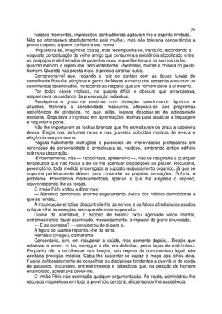 26
     Nesses momentos, impressões contraditórias agitavam-lhe o espírito limitado.
Não se interessava absolutamente pela mulher, mas não toleraria concorrência à
posse daquela a quem confiara o seu nome.
     Inquietava-se, imaginava coisas, mas recompunha-se, tranqüilo, recordando a
esquisita conceituação de velho amigo que consumira a existência alcoolizado entre
os despojos endinheirados de parentes ricos, e que lhe tisnara os sonhos do lar,
quando menino, a repetir-lhe, freqüentemente: «Nemésio, mulher é chinela no pé do
homem. Quando não presta mais, é preciso arranjar outra.
     Compreensível que, regando a raiz do caráter com as águas turvas de
semelhante filosofia, atingisse o genro de Neves o marco dos sessenta anos com os
sentimentos deteriorados, no tocante ao respeito que um homem deve a si mesmo.
     Por todos esses motivos, na quadra difícil e obscura que atravessava,
reaprendera os cuidados da preservação individual.
     Readquirira o gosto de vestir-se com distinção, selecionando figurinos e
alfaiates. Refinara a sensibilidade masculina, afeiçoara-se aos programas
radiofônicos de ginástica, no que, aliás, lograra despojar-se da adiposidade
oscilante. Disputava o ingresso em agremiações festivas para atualizar a linguagem
e requintar o porte.
     Não lhe importavam as tochas brancas que lhe esmaltavam de prata a cabeleira
densa. Elegia nos perfumes raros e nas gravatas coloridas motivos de leveza e
elegância sempre novos.
     Pagara habilmente instruções e pareceres de improvisados professores em
renovação da personalidade e embelezara-se, vaidoso, lembrando antigo edifício
sob nova decoração.
     Evidentemente, não — raciocinava, apreensivo —, não se resignaria a qualquer
terapêutica que não fosse a de se lhe acentuar disposições ao prazer. Recusaria,
peremptório, toda medida endereçada a suposto reajustamento orgânico, já que se
supunha perfeitamente idôneo para comandar as próprias sensações. Euforia, o
problema. Providência medicamentosa, apenas a que lhe arejasse o espírito,
rejuvenescendo-lhe as forças.
     O irmão Félix voltou a dizer-nos:
     — Nemésio demonstra enorme esgotamento, àvista dos hábitos demolidores a
que se rendeu.
     A inquietação emotiva descontrola-lhe os nervos e os falsos afrodisíacos usados
solapam-lhe as energias, sem que ele mesmo perceba.
     Diante da afirmativa, o esposo de Beatriz fixou agoniado vinco mental,
entremostrando haver assimilado, mecanicamente, o impacto do grave enunciado.
     — E se piorasse? — considerou de si para si.
     A figura de Marina repontou-lhe da alma.
     Nemésio divagou, cismarento.
     Concordaria, sim, em recuperar a saúde, mas somente depois... Depois que
retivesse a jovem no lar, entregue a ele, em definitivo, pelos laços do matrimônio.
Enquanto não a recolhesse, nos braços, sob regime de compromisso legal, não
aceitaria proteção médica. Cabia-lhe sustentar-se capaz e moço aos olhos dela.
Fugiria deliberadamente de conselhos ou disciplinas tendentes a desviá-lo da ronda
de passeios, excursões, entretenimentos e bebedices que, na posição de homem
enamorado, acreditava dever-lhe.
     O irmão Félix não contrapôs qualquer argumentação. Ao revés, administrou-lhe
recursos magnéticos em toda a província cerebral, dispensando-lhe assistência.
 