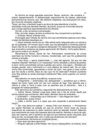 27
    Ao término da longa operação socorrista, Neves, taciturno, não encobria o
próprio desapontamento. A desaprovação esguichava-lhe da cabeça, plasmando
pensamentos de censura, que, não obstante respeitosa, nos alcançavam em cheio,
por chuva de vibrações negativas.
Talvez, por isso, o benfeitor sugeriu ao dono da casa abandonar o recinto,
solicitação muda que Nemésio atendeu, de pronto, já que se munira das escoras
que o amigo espiritual espontaneamente lhe oferecia.
     Os três, a sós, tornamos à conversação.
     Félix, sorrindo, afagou de leve os ombros do meu companheiro e ponderou:
     — Entendo, Neves, entendo você...
     Encorajado pela inflexão de carinho com que semelhantes palavras eram ditas,
o sogro de Nemésio desafogou-se:
     — Quem entende menos sou eu. Não admito tanto resguardo para um cachorro
de má qualidade. Um homem igual a este, que me desrespeita a confiança paterna!
Quem não lhe vê no espírito a poligamia declarada? Um sessentão desavergonhado
que enxovalha a presença da esposa agonizante! Ah! Beatriz, minha pobre Beatriz,
por que te uniste a um cavalo?
     Dementara-se Neves, diante de nós. Retrocedera mentalmente ao círculo
acanhado da família humana e chorava, transtornado, sem que lhe pudéssemos
cercear a emoção.
     — Faço força — gemia acabrunhado —, mas não agüento. De que me vale
trabalhar odiando? Nemésio é um mascarado! Tenho estudado a ciência de perdoar
e servir, tenho aconselhado serviço e perdão aos outros, mas agora... Divididos por
simples parede, vejo o sofrimento e o vício debaixo do mesmo teto. De um lado,
minha filha conformada, aguardando a morte; de outro, meu genro e essa mulher
que me insulta a família. Deus do céu! que me foi reservado? Andarei auxiliando
uma filha doente ou sendo chamado à tolerância? Mas, como suportar um homem
desses?
     Não adiantou um aceno à prudência, na pausa curta.
     — Antigamente — tartamudeou ele, desesperado — acreditava que o inferno,
depois da morte, fosse pular em vão num cárcere de fogo; hoje aprendo que o
inferno é voltar à Terra e estar com os parentes que já deixamos... Isso é a
purgação de nossos pecados!...
    Félix aproximou-se e ponderou, segurando-lhe afetuosamente as mãos:
    — Calma, Neves. Sempre surge para todos nós o dia de provar aquilo que
somos naquilo que ensinamos. Além disso, Nemésio deve ser entendido...
    — Entendido? — entaramelou-se o interlocutor — não chegará ter visto?
    E acrescentou, quase irônico:
    — Sabe o senhor qual é o rapaz que vem ocupando o pensamento dessa
moça?
    — Sei, mas deixa-me explicar — clareou Félix com brandura. — Principiemos
por aceitar Nemésio na posição em que se encontra. Como exigir da criança
experiência da madureza ou pedir raciocínio certo ao alienado mental? Sabemos
que crescimento do corpo não expressa altura de espírito. Nemésio é aluno da vida,
qual nós mesmos, sem o benefício da lição em que estamos sendo instruídos. Que
seria de nós, na situação dele, sem a visão que atualmente nos favorece?
    Provavelmente, cairíamos em condições piores...
    — Quer dizer que devo aprová-lo?
    — Ninguém aplaude a enfermidade, nem louva o desequilíbrio; no entanto, seria
 