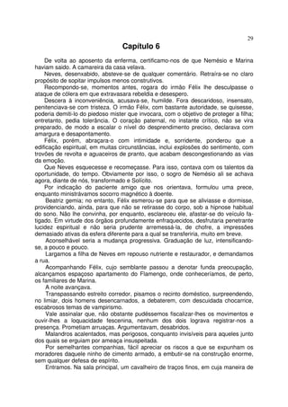 29
                                  Capítulo 6
    De volta ao aposento da enferma, certificamo-nos de que Nemésio e Marina
haviam saido. A camareira da casa velava.
    Neves, desenxabido, absteve-se de qualquer comentário. Retraíra-se no claro
propósito de sopitar impulsos menos construtivos.
    Recompondo-se, momentos antes, rogara do irmão Félix lhe desculpasse o
ataque de cólera em que extravasara rebeldia e desespero.
    Descera à inconveniência, acusava-se, humilde. Fora descaridoso, insensato,
penitenciava-se com tristeza. O irmão Félix, com bastante autoridade, se quisesse,
poderia demiti-lo do piedoso mister que invocara, com o objetivo de proteger a filha;
entretanto, pedia tolerância. O coração paternal, no instante crítico, não se vira
preparado, de modo a escalar o nível do desprendimento preciso, declarava com
amargura e desapontamento.
    Félix, porém, abraçara-o com intimidade e, sorridente, ponderou que a
edificação espiritual, em muitas circunstâncias, inclui explosões do sentimento, com
trovões de revolta e aguaceiros de pranto, que acabam descongestionando as vias
da emoção.
    Que Neves esquecesse e recomeçasse. Para isso, contava com os talentos da
oportunidade, do tempo. Obviamente por isso, o sogro de Nemésio ali se achava
agora, diante de nós, transformado e Solícito.
    Por indicação do paciente amigo que nos orientava, formulou uma prece,
enquanto ministrávamos socorro magnético à doente.
     Beatriz gemia; no entanto, Félix esmerou-se para que se aliviasse e dormisse,
providenciando, ainda, para que não se retirasse do corpo, sob a hipnose habitual
do sono. Não lhe convinha, por enquanto, esclareceu ele, afastar-se do veículo fa-
tigado. Em virtude dos órgãos profundamente enfraquecidos, desfrutaria penetrante
lucidez espiritual e não seria prudente arremessá-la, de chofre, a impressões
demasiado ativas da esfera diferente para a qual se transferiria, muito em breve.
     Aconselhável seria a mudança progressiva. Graduação de luz, intensificando-
se, a pouco e pouco.
     Largamos a filha de Neves em repouso nutriente e restaurador, e demandamos
a rua.
     Acompanhando Félix, cujo semblante passou a denotar funda preocupação,
alcançamos espaçoso apartamento do Flamengo, onde conheceríamos, de perto,
os familiares de Marina.
     A noite avançava.
     Transpassando estreito corredor, pisamos o recinto doméstico, surpreendendo,
no limiar, dois homens desencarnados, a debaterem, com descuidada chocarrice,
escabrosos temas de vampirismo.
     Vale assinalar que, não obstante pudéssemos fiscalizar-lhes os movimentos e
ouvir-lhes a loquacidade fescenina, nenhum dos dois lograva registrar-nos a
presença. Prometiam arruaças. Argumentavam, desabridos.
     Malandros acalentados, mas perigosos, conquanto invisíveis para aqueles junto
dos quais se erguiam por ameaça insuspeitada.
     Por semelhantes companhias, fácil apreciar os riscos a que se expunham os
moradores daquele ninho de cimento armado, a embutir-se na construção enorme,
sem qualquer defesa de espírito.
     Entramos. Na sala principal, um cavalheiro de traços finos, em cuja maneira de
 