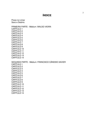 3
                             ÍNDICE
Prece no Limiar
Sexo e Destino

PRIMEIRA PARTE - Médium: WALDO VIEIRA
CAPÍTULO 1
CAPÍTULO 2
CAPÍTULO 3
CAPÍTULO 4
CAPÍTULO 5
CAPÍTULO 6
CAPÍTULO 7
CAPÍTULO 8
CAPÍTULO 9
CAPÍTULO 10
CAPÍTULO 11
CAPÍTULO 12
CAPÍTULO 13
CAPÍTULO 14

SEGUNDA PARTE - Médium: FRANCISCO CÂNDIDO XAVIER
CAPÍTULO 1
CAPÍTULO 2
CAPÍTULO 3
CAPÍTULO 4
CAPÍTULO 5
CAPÍTULO 6
CAPÍTULO 7
CAPÍTULO 8
CAPÍTULO 9
CAPÍTULO 10
CAPÍTULO 11
CAPÍTULO 12
CAPÍTULO 13
CAPÍTULO 14
 