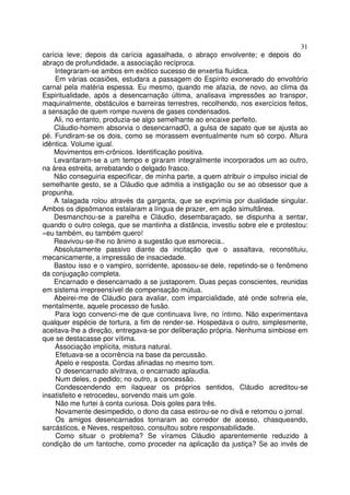 31
carícia leve; depois da carícia agasalhada, o abraço envolvente; e depois do
abraço de profundidade, a associação recíproca.
    Integraram-se ambos em exótico sucesso de enxertia fluídica.
    Em várias ocasiões, estudara a passagem do Espírito exonerado do envoltório
carnal pela matéria espessa. Eu mesmo, quando me afazia, de novo, ao clima da
Espiritualidade, após a desencarnação última, analisava impressões ao transpor,
maquinalmente, obstáculos e barreiras terrestres, recolhendo, nos exercícios feitos,
a sensação de quem rompe nuvens de gases condensados.
    Ali, no entanto, produzia-se algo semelhante ao encaixe perfeito.
    Cláudio-homem absorvia o desencarnadO, a gulsa de sapato que se ajusta ao
pé. Fundiram-se os dois, como se morassem eventualmente num só corpo. Altura
idêntica. Volume igual.
    Movimentos em-crônicos. Identificação positiva.
    Levantaram-se a um tempo e giraram integralmente incorporados um ao outro,
na área estreita, arrebatando o delgado frasco.
    Não conseguiria especificar, de minha parte, a quem atribuir o impulso inicial de
semelhante gesto, se a Cláudio que admitia a instigação ou se ao obsessor que a
propunha.
    A talagada rolou através da garganta, que se exprimia por dualidade singular.
Ambos os dipsômanos estalaram a língua de prazer, em ação simultânea.
    Desmanchou-se a parelha e Cláudio, desembaraçado, se dispunha a sentar,
quando o outro colega, que se mantinha a distância, investiu sobre ele e protestou:
«eu também, eu também quero!
    Reavivou-se-lhe no ânimo a sugestão que esmorecia..
    Absolutamente passivo diante da incitação que o assaltava, reconstituiu,
mecanicamente, a impressão de insaciedade.
    Bastou isso e o vampiro, sorridente, apossou-se dele, repetindo-se o fenômeno
da conjugação completa.
    Encarnado e desencarnado a se justaporem. Duas peças conscientes, reunidas
em sistema irrepreensível de compensação mútua.
    Abeirei-me de Cláudio para avaliar, com imparcialidade, até onde sofreria ele,
mentalmente, aquele processo de fusão.
    Para logo convenci-me de que continuava livre, no íntimo. Não experimentava
qualquer espécie de tortura, a fim de render-se. Hospedava o outro, simplesmente,
aceitava-lhe a direção, entregava-se por deliberação própria. Nenhuma simbiose em
que se destacasse por vítima.
    Associação implícita, mistura natural.
    Efetuava-se a ocorrência na base da percussão.
    Apelo e resposta. Cordas afinadas no mesmo tom.
    O desencarnado alvitrava, o encarnado aplaudia.
    Num deles, o pedido; no outro, a concessão.
    Condescendendo em ilaquear os próprios sentidos, Cláudio acreditou-se
insatisfeito e retrocedeu, sorvendo mais um gole.
    Não me furtei à conta curiosa. Dois goles para três.
    Novamente desimpedido, o dono da casa estirou-se no divã e retomou o jornal.
    Os amigos desencarnados tornaram ao corredor de acesso, chasqueando,
sarcásticos, e Neves, respeitoso, consultou sobre responsabilidade.
    Como situar o problema? Se víramos Cláudio aparentemente reduzido à
condição de um fantoche, como proceder na aplicação da justiça? Se ao invés de
 