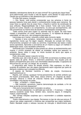 32
bebedice, estivéssemos diante de um caso criminal? Se a garrafa de uísque fosse
arma determinada, para insultar a vida de alguém, como decidir? A culpa seria de
Cláudio que se submetia ou dos obsessores que o comandavam?
     O irmão Félix aclarou, tranqüilo:
     — Ora, Neves, você precisa compreender que nos achamos à frente de
pessoas bastante livres para decidir e suficientemente lúcidas para raciocinar. No
corpo físico ou agindo fora do corpo físico, o Espírito é senhor da constituição de
seus atributos. Responsabilidade não é título variável. Tanto vale numa esfera,
quanto em outras. Cláudio e os companheiros, na cena que acompanhamos, são
três consciências na mesma faixa de escolha e manifestações conseqüentes.
     Todos somos livres para sugerir ou assimilar isso ou aquilo. Se você fosse
instado a compartilhar um roubo, decerto recusaria. E, na hipótese de abraçar a
calamidade, em são juízo, não conseguiria desculpar-se.
     Interrompeu-se o mentor, volvendo a refletir após momento rápido:
     — Hipnose é tema complexo, reclamando exames e reexames de todos os
ingredientes morais que lhe digam respeito. Alienação da vontade tem limites.
Chamamentos campeiam em todos os caminhos. Experiências são lições e todos
somos aprendizes. Aproveitar a convivência de um mestre ou seguir um malfeitor é
deliberação nossa, cujos resultados colheremos.
     Verificando que o orientador se dava pressa em ultimar os esclarecimentos sem
mostrar o mínimo propósito de afastar as entidades vadias que pesavam no
ambiente, Neves voltou à carga, no intuito louvável do aluno que aspira a
complementar a lição.
     Pediu vênia para repisar o assunto na hora.
     Recordou que, sob o teto do genro, o irmão Félix se esmerava na defesa contra
aquela casta de gente. Amaro, o enfermeiro prestimoso, fora situado junto de
Beatriz principalmente para correr com intrometidos desencarnados. O aposento da
filha tornara-se, por isso, um refúgio. Ali, no entanto...
     E perguntava pelo motivo da direção diversa. Félix expressou no olhar a
surpresa do professor que não espera apontamento assim argucioso por parte do
discípulo e explicou que a situação era diferente.
     A esposa de Nemésio mantinha o hábito da oração. Imunizava-se
espiritualmente por si.
     Repelia, sem esforço, quaisquer formas-pensamentos de sentido aviltante que
lhe fossem arremessadas. Além disso, estava enferma, em vésperas da desen-
carnação. Deixá-la à mercê de criaturas insanas seria crueldade. Garantias
concedidas a ela erguiam-se justas.
      — Mas... e Cláudio? — insistiu Neves.
      — Não merecerá, porventura, fraterna demonstração de caridade, a fim de
livrar-se de tão temíveis obsessores?
      Félix sorriu francamente bem-humorado e ex-plicou:
      — «Temíveis obsessores» é a definição que você dá. — E avançou: — Cláudio
desfruta excelente saúde física. Cérebro claro, raciocínio seguro. É inteligente,
maduro, experimentado.
      Não carrega inibições corpóreas que o recomendem a cuidados especiais.
Sabe o que quer.
      Possui materialmente o que deseja. Permanece no tipo de vida que procura. É
natural que esteja respirando a influência das companhias que julgue aceitáveis.
Retém liberdade ampla e valiosos recursos de instrução e discernimento para
 