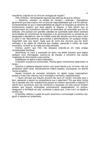 34
transitórios, erigindo-se na Terra em verdugos de nações?
     Félix sintetizou, reempregando algumas das palavras de que se utilizara:
     — Dissemos «cercear» no sentido de «corrigir», «restringir». Assinalamos
igualmente que toda criatura vive na área de responsabilidade que a lei lhe delimita.
Compreendendo-se que a responsabilidade de alguém se enquadra ao tamanho do
conhecimento superior que esse alguém já adquiriu, é fácil admitir que os
compromissos da consciência assumem as dimensões da autoridade que lhe foi
atribuida. Uma pessoa com grandes cabedais de autoridade pode elevar extensas
comunidades às culminâncias do progresso e do aprimoramento ou afundá-las em
estagnação e decadência. Isso na medida exata das atitudes que tome para o bem
ou para o mal. Naturalmente, governantes e administradores, em qualquer tempo,
respondem pelo que fazem. Cada qual dá conta dos recursos que lhe foram
confiados e da região de influência que recebeu, passando a colher, de modo
automático, os bens ou os males que haja semeado.
    Víamos, porém, que Félix não desejava estender-se em mais amplas
considerações filosóficas.
    Assentando no rosto a expressão de quem nos pedia transferir para depois
qualquer nova interrogação, acercou-se de Cláudio, a envolvê-lo nas suaves
irradiações do olhar brando e percuciente.
    Estabeleceu-se ligeira e doce expectativa.
    O benfeitor acusava-se emocionado. Parecia agora mentalmente distanciado no
tempo.
    Acariciou a cabeleira daquele homem, com quem Neves e eu, no fundo, não nos
afínáramos assim tanto, semelhando-se médico piedoso, encorajando um doente
menos simpático.
    Aquele momento de comoção, entretanto, foi rápido, quase imperceptível,
porque o irmão Félix retomou-nos a intimidade e comentou, despretensioso:
    — Quem afirmará que Cláudio amanhã não será um homem renovado para o
bem, passando a educar os companheiros que o deprimem? Por que atrair contra
nós a repulsão dos três, simplesmente porque se mostrem ignorantes e infelizes? E
admitir-se-á, porventura, que não venhamos a necessitar uns dos outros? Existem
adubos que lançam emanações extremamente desagradáveis; no entanto,
asseguram a fertilidade do solo, auxiliando a planta que, a seu turno, se dispõe a
auxiliar-nos.
    O benfeitor esboçou o gesto de quem encerrava a conversação e lembrou-nos,
gentil, o trabalho em andamento.
 