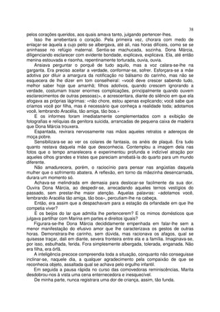 38
pelos corações queridos, aos quais amava tanto, julgando pertencer-lhes.
     Isso lhe arrebentara o coração. Pela primeira vez, chorara com medo de
enlaçar-se àquela a cujo peito se albergava, até ali, nas horas difíceis, como se se
aninhasse no refúgio maternal. Sentia-se machucada, sozinha. Dona Márcia,
diligenciando esclarecer com evidente bondade, explicava, explicava. Ela, até então
menina estouvada e risonha, repentinamente torturada, ouvia, ouvia.
     Ansiava perguntar o porquê de tudo aquilo, mas a voz calara-se-lhe na
garganta. Era preciso aceitar a verdade, conformar-se, sofrer. Esforçara-se a mãe
adotiva por diluir a amargura da notificação no bálsamo do carinho, mas não se
esquecera de lhe dizer em tom conselheiral: «você deve crescer sabendo tudo,
melhor saber hoje que amanhã; filhos adotivos, quando crescem ignorando a
verdade, costumam trazer enormes complicações, principalmente quando ouvem
esclarecimentos de outras pessoas)>, e acrescentara, diante do silêncio em que ela
afogava as próprias lágrimas: «não chore, estou apenas explicando; você sabe que
criamos você por filha, mas é necessário que conheça a realidade toda; adotamos
você, lembrando Aracélia, tão amiga, tão boa.»
     E os informes foram imediatamente complementados com a exibição de
fotografias e relíquias da genitora suicida, arrancadas de pequena caixa de madeira
que Dona Márcia trouxera.
     Espantada, revirara nervosamente nas mãos aqueles retratos e adereços de
moça pobre.
     Sensibilizara-se ao ver os colares de fantasia, os anéis de plaquê. Era tudo
quanto restava daquela mãe que desconhecia. Contemplou a imagem dela nas
fotos que o tempo amarelecera e experimentou profunda e indizível atração por
aqueles olhos grandes e tristes que pareciam arrebatá-la do quarto para um mundo
diferente.
     Não amadurecera, porém, o raciocínio para pensar nas angústias daquela
mulher que o sofrimento abatera. A reflexão, em torno da mãezinha desencarnada,
durara um momento só.
     Achava-se melindrada em demasia para deslocar-se facilmente da sua dor.
Ouvira Dona Márcia, ao despedir-se, arrecadando aqueles ternos vestígios do
passado, sem prestar-lhe maior atenção. Aquelas palavras: «adotamos você,
lembrando Aracélia tão amiga, tão boa», percutiam-lhe na cabeça.
     Então, era assim que a despachavam para a estação da orfandade em que lhe
competia viver?
     E os beijos do lar que admitia lhe pertencerem? E os mimos domésticos que
julgava partilhar com Marina em partes e direitos iguais?
     Figurara-se-lhe Dona Márcia decididamente empenhada em falar-lhe sem a
menor manifestação do efusivo amor que lhe caracterizava os gestos de outras
horas. Demonstrara-lhe carinho, sem dúvida, mas racionava os afagos, qual se
quisesse traçar, dali em diante, severa fronteira entre ela e a família. Imaginava-se,
por isso, esbulhada, ferida. Fora simplesmente albergada, tolerada, enganada. Não
era filha, era órfã.
     A inteligência precoce compreendia toda a situação, conquanto não conseguisse
inclinar-se, naquele dia, a qualquer agradecimento pela compaixão de que se
reconhecia objeto, assaltada qual se achava pelo orgulho infantil.
     Em seguida a pausa rápida no curso das comovedoras reminiscências, Marita
desdobrou-nos à vista uma cena enternecedora e inesquecível.
     De minha parte, nunca registrara uma dor de criança, assim, tão funda.
 