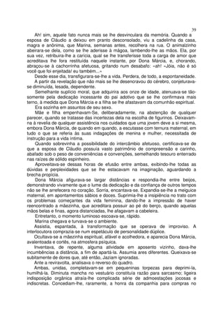 39
    Ah! sim, aquele fato nunca mais se lhe desvinculara da memória. Quando a
esposa de Cláudio a deixou em pranto desconsolado, viu a cadelinha da casa,
magra e anônima, que Marina, semanas antes, recolhera na rua. O animalzinho
abeirara-se dela, como se lhe aderisse à mágoa, lambendo-lhe as mãos. Ela, por
sua vez, retribuira-lhe a carícia, qual se lhe transferisse toda a carga de amor que
acreditava lhe fora restituída naquele instante, por Dona Márcia, e, chorando,
abraçou-se à cachorrinha afetuosa, gritando num desabafo: «ah! «Jóia, não é só
você que foi enjeitada! eu também...»
    Desde esse dia, transfigurara-se-lhe a vida. Perdera, de todo, a espontaneidade.
    A partir da revelação que não mais se lhe desencravou do cérebro, conjeturava-
se diminuída, lesada, dependente.
     Semelhante suplício moral, que adquirira aos onze de idade, atenuava-se tão-
somente pela dedicação incessante do pai adotivo que se lhe confirmava mais
terno, à medida que Dona Márcia e a filha se lhe afastavam da comunhão espiritual.
     Era sozinha em assuntos de seu sexo.
     Mãe e filha empenhavam-Se, deliberadamente, na abstenção de qualquer
parecer, quando se tratasse das incertezas dela na escolha de figurinos. Deixavam-
na à revelia de qualquer assistência nos cuidados que uma jovem deve a si mesma,
embora Dona Márcia, de quando em quando, a escutasse com ternura maternal, em
tudo o que se referia às suas indagações de menina e mulher, necessitada de
instrução para a vida íntima.
     Quando sobrevinha a possibilidade do intercâmbio afetuoso, certificava-se de
que a esposa de Cláudio possuía vasto patrimônio de compreensão e carinho,
abafado sob o peso de conveniências e convenções, semelhando tesouro enterrado
nas raízes de sólido espinheiro.
     Aproveitava-se dessas horas de efusão entre ambas, exibindo-lhe todas as
dúvidas e perplexidades que se lhe estacavam na imaginação, aguardando a
brecha propícia.
     Dona Márcia afigurava-se largar distâncias e respondia-lhe entre beijos,
demonstrando vivamente que o lume da dedicação e da confiança de outros tempos
não se lhe arrefecera no coração. Sorria, encantava-se. Expandia-se-lhe a meiguice
maternal, em apontamentos sábios e doces. Suprimia-lhe a insipiência no trato com
os problemas começantes da vida feminina, dando-lhe a impressão de haver
reencontrado a mãezinha, que acreditara possuir ao pé do berço, quando aquelas
mãos belas e finas, agora distanciadas, lhe afagavam a cabeleira.
     Entretanto, o momento luminoso escoava-se, rápido.
     Marina chegava e turvava-se o ambiente.
    Assistia, espantada, à transformação que se operava de improviso. A
interlocutora comprazia-se num espetáculo de personalidade dúplice.
    Ocultava-se a mãezinha espiritual, afável e acolhedora, e aparecia Dona Márcia,
avalentoada e cortês, na atmosfera psíquica.
    Inventava, de repente, alguma atividade em aposento vizinho, dava-lhe
incumbências a distância, a fim de apartá-la. Assumia ares diferentes. Queixava-se
subitamente de dores que, até então, Jaziam ignoradas.
    Ante a reviravolta, analisava o reverso do quadro.
    Ambas, unidas, completavam-se em pequeninas torpezas para deprimi-la,
humilhá-la. Diminuta mancha no vestuário constituía razão para sarcasmo; ligeira
indisposição orgânica atraía-lhe complicada série de admoestações jocosas e
indiscretas. Concediam-lhe, raramente, a honra da companhia para compras no
 