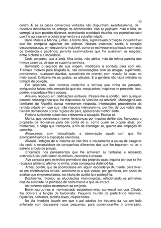 40
centro. E se as casas comerciais visitadas não dispunham, eventualmente, de
recursos mobilizáveis na entrega de encomendas, não se pejavam, mãe e filha, de
carregá-la com pacotes diversos, exercitando crueldade risonha nos pejorativos com
que lhe agravavam o constrangimento e a subalternidade.
    Dona Márcia e Marina, juntas, à frente dela, significavam provação inqualificável
que lhe competia agüentar em silêncio. Nesses instantes, sentia o coração
descompassado, em desconforto indizível, como se estivesse encantoada num teste
de tolerância e paciência, perante examinadores que lhe avaliavam as reações,
entre o chiste e a impiedade.
    Cedo percebeu que a irmã, filha única, não abriria mão de ínfima parcela dos
mimos caseiros, de que se supunha senhora.
    Dominado o segredo de sua origem, modificara a conduta para com ela.
Tramava motivos para biografá-la, nas conversações com as amigas, suprimindo,
previamente, quaisquer dúvidas, suscetíveis de ocorrer, com relação às duas, no
meio social. Criticava-lhe os gostos, as atitudes. E a genitora não fazia mistério na
tomada de posição.
    Em separado, não vacilava ceder-lhe a ternura que vinha do passado,
enriquecida talvez pela compaixão que ela, moça pobre, inspirava no presente. Isso,
porém, exacerbava-lhe a secura.
    Ansiava repouso em dedicações estáveis. Pesava-lhe a solidão, sem qualquer
parente consangüíneo que lhe disputasse os vínculos da amizade. Mensagens aos
familiares de Aracélia nunca mereceram resposta. Informações procedentes da
remota cidade em que sua mãe nascera inteiraram-na, por fim, de que todos eles
haviam demandado outras regiões do país, apetecendo melhor sorte.
    Retinha suficiente autocrítica e discernia a situação. Estava só.
    Marita, que conjeturava reaver lembranças por impulso deliberado, franqueou o
propósito de recrear-se para dar conta de si, como quem se propõe alijar, por
momentos, a carga que transporta, a fim de interrogar-se, quanto aos empeços do
caminho.
    Afrouxamos, com naturalidade, a observação aguda com que lhe
acompanhávamos a exposição silenciosa.
    Aliviada, indagou de si mesma se não fora o insulamento a causa de exagerar
tão cedo a necessidade de companhias diferentes das que lhe traçavam no lar o
estreito círculo de provas.
     Encerrada nos pensamentos que lhe armavam as fantasias e receando
exteriorizá-los, pelo temor do ridículo, recorrera à evasão.
     Ave cansada pelo exercício prematuro das próprias asas, inquiria por que se lhe
recusara alimento afetivo no ninho, onde conseguira distendê-las.
     Antes, porém, que se acomodasse em algum esconderijo da mente, para fixar-
se em contristações inúteis, solicitamo-la a que viesse, por gentileza, em apoio da
análise que empreendíamos, no intuito de auxiliá-la e protegê-la.
    Docilmente, retomou as elucidações interrompidas, relacionando os primeiros
dias de atividade na profissão de comerciánia a que se afizera.
    As rememorações externaram-se em jorro.
    Entremostrou-nos o movimentado estabelecimento comercial em que Cláudio
lhe obtivera a função de balconista. Pequeno mundo da preferência feminina.
Bijuterias, perfumes, tecidos leves, roupas feitas.
    No dia imediato àquele em que o pai adotivo lhe trouxera da rua um bolo
enfeitado com dezessete rosas pequenas, para comemorar-lhe o aniversário,
 