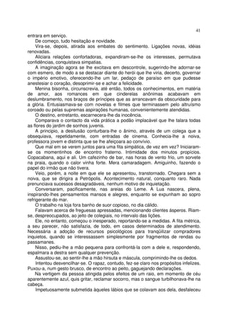 41
entrara em serviço.
     De começo, tudo hesitação e novidade.
     Vira-se, depois, atirada aos embates do sentimento. Ligações novas, idéias
renovadas.
     Aliciara relações confortadoras, expandiram-se-lhe os interesses, permutava
confidências, conquistava simpatias.
     A imaginação agora se lhe excitava em descontrole, sugerindo-lhe adornar-se
com esmero, de modo a se destacar diante do herói que lhe viria, decerto, governar
o império emotivo, oferecendo-lhe um lar, pedaço de paraíso em que pudesse
anestesiar o coração, desoprimir-se e achar a felicidade.
     Menina bisonha, circunscrevia, até então, todos os conhecimentos, em matéria
de amor, aos romances em que cinderelas anônimas acabavam em
deslumbramento, nos braços de príncipes que as arrancavam da obscuridade para
a glória. Entusiasmava-se com novelas e filmes que terminassem pelo altruísmo
coroado ou pelas supremas aspirações humanas, convenientemente atendidas.
     O destino, entretanto, escarnecera-lhe da inocência.
     Comparava o contacto da vida prática a podão implacável que lhe talara todas
as flores do jardim de sonhos juvenis.
     A principio, a desilusão conturbara-lhe o ânimo, através de um colega que a
obsequiava, repetidamente, com entradas de cinema. Conhecia-lhe a noiva,
professora jovem e distinta que se lhe afeiçoara ao convívio.
     Que mal em se verem juntos para uma fita simpática, de vez em vez? Iniciaram-
se os momentinhos de encontro fraterno. Intimidade dos minutos propícios.
Copacabana, aqui e ali. Um cafezinho de bar, nas horas de vento frio, um sorvete
na praia, quando o calor vinha forte. Mera camaradagem. Amiguinho, fazendo o
papel do irmão que não tivera.
     Veio, porém, a noite em que ele se apresentou, transtornado. Chegara sem a
noiva, que se dirigira a Petrópolis. Acontecimento natural, conquanto raro. Nada
prenunciava sucessos desagradáveis, nenhum motivo de inquietação.
     Conversaram, pacificamente, nas areias do Leme. A Lua nascera, plena,
inspirando-lhes pensamentos mansos e alegres, enquanto se expunham ao sopro
refrigerante do mar.
     O trabalho na loja fora banho de suor copioso, no dia cálido.
     Falavam acerca de freguesas apressadas, mencionando clientes ásperos. Riam-
se, despreocupados, ao jeito de colegiais, no intervalo das lições.
     Ele, no entanto, começou o inesperado, reportando-se a medidas. A fita métrica,
a seu parecer, não satisfazia, de todo, em casos determinados de atendimento.
Necessária a adoção de recursos psicológicos para tranqüilizar compradores
inquietos, quando se interessassem simplesmente por fragmentos de rendas ou
passamanes.
     Nisso, pediu-lhe a mão pequena para confrontá-la com a dele e, respondendo,
espalmara a destra sem qualquer prevenção.
     Assustou-se, ao sentir-lhe a mão hirsuta e máscula, comprimindo-lhe os dedos.
     Intentou desvencilhar-se. O rapaz, contudo, fez-se claro nos propósitos infelizes.
Puxou-a, num gesto brusco, de encontro ao peito, gaguejando declarações.
    Na vertigem da pessoa atingida pelos efeitos de um raio, em momento de céu
aparentemente azul, quis gritar, reclamar socorro, mas o sangue turbilhonava-lhe na
cabeça.
     Impetuosamente submetida àqueles lábios que se colavam aos dela, desfaleceu
 