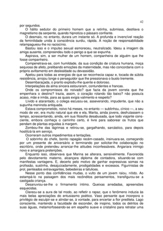 42
por segundos.
    O hálito sedutor do primeiro homem que a retinha, submissa, destilava o
magnetismo da serpente, quando hipnotiza o pássaro confiante.
    O desmaio, no entanto, durara um instante só. A profunda e invencível reação
da feminilidade unida à consciência surdiu, rápida. A noção de responsabilidade
relampagueou-lhe no raciocínio.
    Bastou isso e o impulso sexual esmoreceu, neutralizado. Ideou a imagem da
amiga ausente, compreendeu todo o perigo a que se expunha.
    Aspirava, sim, a ser mulher de um homem, companheira de alguém que lhe
fosse companheiro.
    Compenetrava-se, com humildade, da sua condição de criatura humana, moça
sequiosa de afeto, prelibando emoções da maternidade, mas não concordaria com o
próprio aviltamento em deslealdade ou devassidão.
    Apelou para todas as energias de que se reconhecia capaz e, tocada de súbita
resistência, arrojou longe o perseguidor que lhe pressionava o busto tremente.
    Desembaraçada, o pranto explodiu-lhe quente e doloroso.
    Interpelações da alma sincera estouraram, contundentes e francas.
    Onde os compromissos do noivado? que fazia da jovem correta que lhe
empenhara o destino? trazia, assim, o coração rolando tão baixo? não possuía
acaso, mãe e irmãs, para as quais exigia valimento e respeito?
     Lívido e atarantado, o colega escusou-se, asseverando, impudente, que não a
supunha meninota antiquada.
     Estava comprometido, noivo há meses, no entanto — sublinhou, cínico —, a seu
modo de ver, era muito natural que ele e ela, Marita, ainda jovens, desfrutassem o
tempo, acrescentando, ainda, em sua filosofia desabusada, que todo viajante cons-
ciente, embora conheça o caminho certo, é livre para saborear os frutos que
pendam de plantas erguidas à margem.
    Zombou-lhe das lágrimas e retirou-se, gargalhando, sarcástico, para depois
hostilizá-la em serviço.
     Ocorreram outros impedimentos e tentações.
      O sobrinho do chefe, bonito rapagão recém-casado, insinuara-se, começando
por um presente de aniversário e terminando por solicitar-lhe colaboração no
escritório, onde pretendeu arrancar-lhe atitudes inconfessáveis. Angariara inimigo
novo e amargara preterições.
     Enquanto isso, observava que Marina se alterara, sensivelmente. Favorecida
pelo devotamento materno, alcançara diploma de contadora, situando-se com
manifestas vantagens. E, decerto pelo motivo de ganhar expressivas somas na
profissão, sustinha, desajuizadamente, prodigalidades e excessos. Figurinistas de
prol, penteados extravagantes, bebedeiras e tafulices.
     Nesse ponto das confidências mudas, o vulto de um jovem raiou, nítido. Ao
estampá-lo na paisagem dos mais recônditos pensamentos, transfigurou-se a
castigada criança.
     Desanuviou-se-lhe o firmamento íntimo. Queixas arredadas, apreensões
esquecidas.
     Clareou-se a aura de tal modo, ao refletir o rapaz, que o fenômeno induzia às
mais belas apreciações do entusiasmo poético. Vaso pensante que incorpora o
privilégio de esculpir-se e alindar-se, à vontade, para encertar a flor predileta. Lago
consciente, mantendo a faculdade de esconder, de inopino, todos os detritos de
suas águas, metamorfoseando-se em espelho suave e cristalino para retratar uma
 