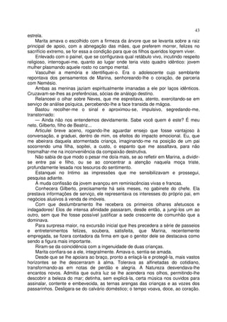 43
estrela.
     Marita amava o escolhido com a firmeza da árvore que se levanta sobre a raiz
principal de apoio, com a abnegação das mães, que preferem morrer, felizes no
sacrifício extremo, se for essa a condição para que os filhos queridos logrem viver.
     Enlevado com o painel, que se configurava qual retábulo vivo, incutindo respeito
religioso, interroguei-me, quanto ao lugar onde teria visto quadro idêntico: jovem
mulher plasmando aquele rosto no campo mental.
     Vasculhei a memória e identifiquei-o. Era o adolescente cujo semblante
repontava dos pensamentos de Marina, senhoreando-lhe o coração, de parceria
com Nemésio.
     Ambas as meninas jaziam espiritualmente imanadas a ele por laços idênticos.
Cruzavam-se-lhes as preferências, sócias de análogo destino.
     Relanceei o olhar sobre Neves, que me espreitava, atento, exercitando-se em
serviço de análise psíquica, percebendo-lhe a face transida de mágoa.
     Bastou recolher-me o sinal e aproximou-se, impulsivo, segredando-me,
transtornado:
     — Ainda não nos entendemos devidamente. Sabe você quem é este? É meu
neto, Gilberto, filho de Beatriz...
     Articulei breve aceno, rogando-lhe aguardar ensejo que fosse vantajoso à
conversação, e graduei, dentro de mim, os efeitos do impacto emocional. Eu, que
me abeirara daquela atormentada criança, imaginando-me na posição de um pai
socorrendo uma filha, sopitei, a custo, o espanto que me assaltava, para não
tresmalhar-me na inconveniência da compaixão destrutiva.
     Não sabia de que modo o pesar me doía mais, se ao refletir em Marina, a dividir-
se entre pai e filho, ou se ao concentrar a atenção naquela moça triste,
profundamente lesada nos tesouros do sentimento.
     Estanquei no Intimo as impressões que me sensibilizavam e prossegui,
pesquisa adiante.
     A muda confissão da jovem avançou em reminiscências vivas e francas.
     Conhecera Gilberto, precisamente há seis meses, no gabinete do chefe. Ela
prestava informações de serviço, ele representava os interesses do próprio pai, em
negócios alusivos à venda de imóveis.
     Com que deslumbramento lhe recebera os primeiros olhares afetuosos e
indagadores! Elos de intensa afinidade passaram, desde então, a jungi-los um ao
outro, sem que lhe fosse possível justificar a sede crescente de comunhão que a
dominava.
     Para surpresa maior, na excursão inicial que lhes precedera a série de passeios
e entretenimentos felizes, soubera, satisfeita, que Marina, recentemente
empregada, se fizera contadora da firma em que o genitor dele se destacava como
sendo a figura mais importante.
     Riram-se da coincidência com a ingenuidade de duas crianças.
     Marita confiara-se a ele, integralmente. Amava-o, sentia-se amada.
     Desde que se lhe apoiara ao braço, pronto a enlaçá-la e protegê-la, mais vastos
horizontes se lhe descerraram à alma. Tolerava as alfinetadas do cotidiano,
transformando-as em notas de perdão e alegria. A Natureza desvendava-lhe
encantos novos. Admitia que outra luz se lhe acendera nos olhos, permitindo-lhe
descobrir a beleza do mar; detinha, sem explicá-la, certa música nos ouvidos para
assinalar, contente e embevecida, as ternas arengas das crianças e as vozes dos
passarinhos. Desligara-se do calvário doméstico; o tempo voava, doce, ao coração.
 