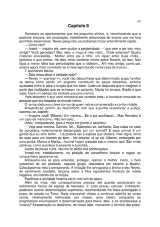 45
                                 Capítulo 8
     Rematara os apontamentos que me propunha alinhar, e, reconhecendo que a
paciente chorava, em prostração, visivelmente distanciada do exame que me fora
permitido desenvolver, Neves perguntou se podíamos trocar entendimento rápido.
     — Como não?
     — André — inquiriu ele, sem ocultar a perplexidade —‘ que vem a ser isto, meu
amigo? Você percebeu? Meu neto, o moço é meu neto!... Onde estamos? Quatro
criaturas enoveladas... Mulher entre pai e filho, um rapaz entre duas irmãs...
Ignorava o que vemos. Há dias, tento confortar minha pobre Beatriz, só isso. Não
fazia a menor idéia das perturbações que a rodeiam... Ah! meu amigo, como pai,
estaria agora mais consolado se a visse agonizando numa casa de loucos!...
     E apontando Marita:
     — Esta moça disse a verdade toda?
     — Neves — acentuei —, você não desconhece que determinado grupo familiar
se define como sendo um engenho constituído de peças diferentes, embora
ajustadas entre si para a função que lhe cabe. Cada um daqueles que o integram é
parte das realidades que se entrosam no conjunto. Marita foi sincera. Expôs o que
sabe. Ela é um pedaço da verdade que procuramos.
     Para descobrir o que você conceitua por verdade toda» é inevitável consultar as
pessoas que ela hospeda no mundo intimo.
     O amigo debuxou o leve sorriso de quem reüne compreensão e conformidade.
    Arrojando-se, porém, ao desconforto com que supunha reverenciar a justiça,
lastimou-se, áspero:
    — Imagine você! Gilberto! Um menino... Se o pai auxiliasse!... Mas Nemésio é
um caso de manicômio. Não tem jeito...
    Olhou, compadecido, para a moça em pranto e salientou:
    — Veja esta menina. Correta, fiel... Submeteu-se, confiante. Que culpa no vaso
de porcelana, violentamente destampado por um animal? E esse animal é um
garoto que eu amo tanto!... Ela poderia ser a esposa que idealiza, mãe digna, dona
de casa para um homem de bem... No entanto, lá se vai Gilberto, embeiçado por
uma pinóia. Marina e Marita... Incrível hajam crescido sob o mesmo teto! São irmãs
adotivas, como acontece à serpente e à pomba...
    Diante da pausa curta, não me fiz tardio nas ponderações.
    Investi-me, indebitamente, na posição de conselheiro fortuito e roguei ao
companheiro asserenar-se.
    Achávamo-nos ali para emendar, proteger, realizar o melhor. Certo, o bem
suscetível de ser plantado, naquele grupo, redundaria em socorro a Beatriz.
Colocássemos nela o pensamento. A irritação lhe avinagraria o ânimo e ele, Neves,
de sentimento azedado, lançaria sobre a filha ingredientes fluídicos de índole
negativa, arruinando-lhe as forças.
    Paciência e atividade fraterna servir-nos-iam de apoio.
    Além do mais, não conseguiríamos precisar até quando perdurariam os
sofrimentos físicos da esposa de Nemésio. E’ justo prever, calcular. Entretanto.
poderiam ocorrer determinações superiores, recomendando lhe fosse prolongado o
prazo de estada na Terra. Nada impossível viesse a continuar adstrita ao corpo
carnal, relativamente melhorada, por meses, anos talvez, conquanto os
prognósticos enunciassem a desencarnação para breve. Mas, e se acontecesse o
inverso? Exasperação ou desânimo, de nosso lado, marcariam o término das possi-
 