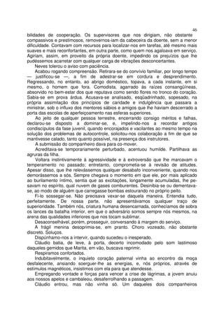 46
bilidades de cooperação. Os supervisores que nos dirigiam, não obstante
compassivos e prestimosos, removernos-iam da cabeceira da doente, sem a menor
dificuldade. Contavam com recursos para localizar-nos em tarefas, até mesmo mais
suaves e mais reconfortantes, em outra parte, como quem nos agaloava em serviço.
Agiriam, assim, em proveito da própria doente, impedindo os prejuízos que lhe
pudéssemos acarretar com qualquer carga de vibrações desconcertantes.
     Neves tolerou o aviso com paciência.
     Acabou rogando compreensão. Retirara-se do convívio familiar, por longo tempo
— justificou-se —, a fim de adestrar-se em cordura e desprendimento.
Regressando, no entanto, ao abrigo doméstico, topava, a cada instante, em si
mesmo, o homem que fora. Comodista, agarrado às raízes consangüíneas,
absorvido no bem-estar dos que reputava como sendo flores no tronco do coração.
Sabia-se em prova árdua. Acusava-se analisado, esqüadrinhado, sopesado, na
própria assimilação dos princípios de caridade e indulgência que passara a
ministrar, sob o influxo dos mentores sábios e amigos que lhe haviam descerrado a
porta das escolas de aperfeiçoamento nas esferas superiores.
     Ao jeito de qualquer pessoa terrestre, encerrando consigo méritos e falhas,
declarou-se disposto a dominar-se, e, impelindo-nos a recordar antigos
condiscípulos da fase juvenil, quando encorajados e vacilantes ao mesmo tempo na
solução dos problemas de autocontrole, solicitou-nos colaboração a fim de que se
mantivesse calado, tanto quanto possível, na presença dos instrutores.
     A submissão do companheiro dava para co-mover.
     Acreditava-se temporariamente perturbado, acentuou humilde. Partilhava as
agruras da filha.
     Voltara instintivamente à agressividade e à extroversão que lhe marcavam o
temperamento no passado; entretanto, comprometia-se à revisão de atitudes.
Apesar disso, que lhe relevássemos qualquer desabafo inconveniente, quando nos
demorássemos a sós. Sempre chegava o momento em que ele, por mais aplicado
ao burilamento íntimo, sentia que as excitações, longamente acumuladas, lhe pe-
savam no espírito, qual nuvem de gases comburentes. Desinibia-se ou dementava-
se, ao modo de alguém que carregasse bombas estourando no próprio peito.
     Fi-lo sossegar-se. Não precisava vexar-se daquela maneira. Entendia tudo,
perfeitamente. De nossa parte, não apresentávamos qualquer traço de
superioridade. Também nós, criatura humana desencarnada, conhecíamos de sobra
os lances da batalha interior, em que o adversário somos sempre nós mesmos, na
arena das qualidades inferiores que nos tocam sublimar.
     Desaconselhável, porém, prosseguir, conversando à margem do serviço.
     A frágil menina desoprimia-se, em pranto. Choro vozeado, não obstante
discreto. Soluços.
     Dispúnhamo-nos a intervir, quando sucedeu o inesperado.
     Cláudio batia, de leve, à porta, decerto incomodado pelo som lastimoso
daqueles gemidos que Marita, em vão, buscava reprimir.
     Respiramos confortados.
     Indubitavelmente, o inquieto coração paternal vinha ao encontro da moça
desfalecente, ansiando soerguer-lhe as energias, e, nós próprios, através de
estímulos magnéticos, insistimos com ela para que atendesse.
     Empregando vontade e forças para vencer a crise de lágrimas, a jovem anuiu
aos nossos apelos e cambaleou, desaferrolhando a passagem.
     Cláudio entrou, mas não vinha só. Um daqueles dois companheiros
 