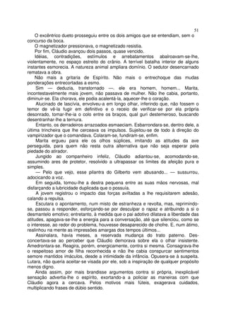 51
    O excêntrico dueto prosseguiu entre os dois amigos que se entendiam, sem o
concurso da boca.
    O magnetizador pressionava, o magnetizado resistia.
    Por fim, Cláudio avançou dois passos, quase vencido.
    Idéias, contradições, estímulos e arrebatamentos abalroavam-se-lhe,
violentamente, no espaço estreito do crânio. A terrível batalha interior de alguns
instantes esmorecia. A natureza animal ampliara domínio. O sedutor desencarnado
rematava a obra.
    Não mais a gritaria de Espírito. Não mais o entrechoque das mudas
ponderações entrecortadas a esmo.
     Sim — deduzia, transtornado —. ele era homem, homem... Marita,
incontestavelmente mais jovem, não passava de mulher. Não lhe cabia, portanto,
diminuir-se. Ela chorava, ele podia acalentá-la, aquecer-lhe o coração.
     Alucinado de lascívia, envolveu-a em longo olhar, inferindo que, não fossem o
temor de vê-la fugir em definitivo e o receio de verificar-se por ela própria
desonrado, tomar-lhe-ia o colo entre os braços, qual guri destemeroso, buscando
desentranhar-lhe a ternura.
     Entanto, os derradeiros arrazoados esmaeciam. Esbarrondara-se, dentro dele, a
última trincheira que lhe cerceava os impulsos. Sujeitou-se de todo à direção do
vampirizador que o comandava. Colaram-se, fundiram-se, enfim.
     Marita ergueu para ele os olhos súplices, imitando as atitudes da ave
perseguida, para quem não resta outra alternativa que não seja esperar pela
piedade do atirador.
     Jungido ao companheiro infeliz, Cláudio adiantou-se, acomodando-se,
assumindo ares de protetor, resolvido a ultrapassar os limites da afeição pura e
simples.
     — Pelo que vejo, esse pilantra do Gilberto vem abusando... — sussurrou,
adocicando a voz.
     Em seguida, tomou-lhe a destra pequena entre as suas mãos nervosas, mal
disfarçando a lubricidade duplicada que o possuía.
     A jovem registrou o impacto das forças aviltadas a lhe requisitarem adesão,
calando a repulsa.
     Escutara o apontamento, num misto de estranheza e revolta, mas, reprimindo-
se, passou a responder, esforçando-se por desculpar o rapaz e atribuindo a si o
desmantelo emotivo; entretanto, à medida que o pai adotivo dilatava a liberdade das
atitudes, apagava-se-lhe a energia para a conversação, até que silenciou, como se
o interesse, ao redor do problema, houvesse desaparecido de chofre. E, num átimo,
realinhou na mente as impressôes amargas dos tempos últimos...
     Assinalara, havia meses, a reservada mudança do trato paterno. Des-
concertava-se ao perceber que Cláudio demorava sobre ela o olhar insistente.
Amedrontara-se. Reagira, porém, energicamente, contra si mesma. Consagrava-lhe
o respeitoso amor de filha reconhecida e não lhe cabia conspurcar sentimentos
semore mantidos imáculos, desde a intimidade da infância. Opusera-se à suspeita.
Lutara, não queria aceitar-se visada por ele, sob a inspiração de qualquer propósito
menos digno.
     Ainda assim, por mais brandisse argumentos contra si própria, inexplicável
sensação advertia-lhe o espírito, exortando-a a policiar as maneiras com que
Cláudio agora a cercava. Pelos motivos mais fúteis, exagerava cuidados,
multiplicando frases de dúbio sentido.
 