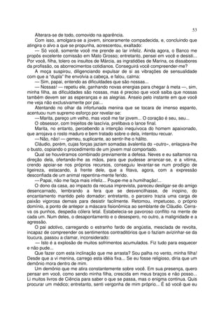 53
     Alterara-se de todo, comovido na aparência.
     Com isso, amolgara-se a jovem, sinceramente compadecida, e, concluindo que
atingira o alvo a que se propunha, acrescentou, exaltado:
     — Só você, somente você me prende ao lar infeliz. Ainda agora, o Banco me
propôs excelente comissão em Mato Grosso; entretanto, pensei em você e desisti...
Por você, filha, tolero os insultos de Márcia, as ingratidões de Marina, os dissabores
da profissão, os aborrecimentos cotidianos. Conseguirá você compreender-me?
     A moça suspirou, diligenciando expulsar de si as vibrações de sensualidade
com que a “dupla” lhe envolvia a cabeça, e falou, calma:
     — Sim, papai, entendo as dificuldades que são nossas...
     — Nossas! — repetiu ele, ganhando novas energias para chegar à meta —, sim,
minha filha, as dificuldades são nossas, mas é preciso que você saiba que nossas
também devem ser as esperanças e as alegrias. Anseio pelo instante em que você
me veja não exclusivamente por pai...
     Atentando no olhar da infortunada menina que se tocara de imenso espanto,
acentuou num supremo esforço por revelar-se:
     — Marita, pareço um velho, mas você me far jovem... O coração é seu, seu...
     O obsessor, com trejeitos de lascívia, prelibava o lance final.
     Marita, no entanto, percebendo a intenção inequívoca do homem apaixonado,
que arrojava o rosto maduro e bem tratado sobre o dela, intentou recuar.
     — Não, não! — gemeu, suplicante, ao sentir-lhe o hálito.
     Cláudio, porém, cujas forças jaziam somadas àvalentia do «outro», enlaçava-lhe
o busto, copiando o procedimento de um jovem mal comportado.
     Qual se houvéramos combinado previamente a defesa. Neves e eu saltamos na
direção dela, ofertando-lhe as mãos, para que pudesse arrancar-se, e a vitima,
crendo apoiar-se nos próprios recursos, conseguiu levantar-se num prodígio de
ligeireza, estacando, à frente dele, que a fitava, agora, com a expressão
desconfiada de um animal repentina-mente ferido.
     — Papai, não me faça mais infeliz... Poupe-me a humilhação!...
     O dono da casa, ao impacto da recusa imprevista, pareceu desligar-se do amigo
desencarnado, lembrando a fera que se desvencilhasse, de inopino, do
encantamento mantido pelo domador; entretanto, o parceiro trazia uma carga de
paixão vigorosa demais para desistir facilmente. Retomou, impetuoso, o próprio
domínio, a ponto de antepor a máscara fisionômica ao semblante de Cláudio. Cerra-
va os punhos, despedia cólera letal. Estabelecia-se pavoroso conflito na mente de
cada um. Num deles, o desapontamento e o desespero, no outro, a malignidade e a
agressão.
     O pai adotivo, carregando o estranho fardo de angústia, mesclada de revolta,
incapaz de compreender os sentimentos contraditórios que o faziam avizinhar-se da
loucura, passou a clamar, inconsiderado:
     — Isto é a explosão de muitos sofrimentos acumulados. Fiz tudo para esquecer
e não pude...
     Que fazer com esta inclinação que me arrasta? Sou palha no vento, minha filha!
Desde que a vi menina, carrego esta idéia fixa... Se eu fosse religioso, diria que um
demônio mora dentro de mim.
     Um demônio que me atira constantemente sobre você. Em sua presença, quero
pensar em você, como sendo minha filha, crescida em meus braços e não posso...
Li muitos livros de Ciência para saber o que se passa, mas o enigma continua. Quis
procurar um médico; entretanto, senti vergonha de mim próprio... É só você que eu
 