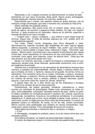 57
     Adocicando a voz, a esposa comentou os aborrecimentos no bufete do baile
beneficente em que havia funcionado. Muita gente. Alguns jovens embriagados,
forjando obstáculos. Garotos furtando. Por tudo isso, estafara-se.
     Desconfiando que o marido, não obstante mostrar-se quase afetuoso, não se
inclinaria a longa conversação, quis reter o momento raro, tornando-se mais terna.
     Afável, estendeu-lhe prateada carteira.
     Cláudio agradeceu. Não queria fumar. Ela, no entanto, bateu, várias vezes, a
ponta do cigarro, de encontro a pequenina bolsa metálica, fez fogo num isqueiro
diminuto, e, após envolver-se em baforadas, relaxou-se na poltrona, sugerindo a
intenção de exprimir-se mais à vontade.
     — Imagine você — aduziu, cuidadosa —, que embora o sarau esteja longe de
terminar, larguei tudo. O leilão de prendas esperava por mim, qualldo senti um
constrangimento esquisito.
     Tive medo. Passei minhas obrigações para Dona Margarida e voltei.
Atormentava-me, supondo houvesse algo atrapalhado em casa, alguma ligação
elétrica esquecida, a presença de algum malfeitor. Vejo, porém, que você talvez
tenha tido o mesmo palpite e chegou antes, retificando o fogão... Felizmente, tudo
passou... Mesmo assim, reconheço que o meu regresso foi providencial, pois, desde
muitos dias, venho espreitando um momentinho em que você esteja calmo e bem-
humorado, como agora, para tratarmos, juntos, de assunto sério... Coisa que nos
toca de perto, que não posso decidir sem você...
     Neves e eu notamos, para logo, o regime de choques e contrachoques em que
respiravam aquelas duas almas adversas, aprisionadas socialmente uma à outra,
por exigências da provação.
     Inferindo que a companheira se lhe aproveitaria da benevolência eventual para
chamá-lo a questões de responsabilidade, Cláudio despiu a máscara afetiva com
que a brindara, de inicio, e, taciturno, colocou-se em guarda. Do sorriso, tornou ao
sobrecenho. Fino sarcasmo tisnou-lhe os modos. Comandou a palavra, buscando,
em vão, disfarçar o azedume. Afirmou-se fadigado, alegou esgotamento adquirido
em horários de serviço extra e rematou, pedindo à esposa resumisse, quanto
possível, o que tinha a dizer-lhe. Queria ler, pensar, refazer-se.
     A esposa fingiu não ver o olhar irônico que ele lhe endereçava e começou
referindo-se ao cansaço de que se sentia possuída.
     Possivelmente, ele próprio ignorasse; entretanto, submetera-se a vários
exames, por solicitação do ginecologista. Desde muito, atravessava as noites em
claro, sofria palpitações, sufocações, sensação estranha de peso, calores no peito.
O médico acreditava em menopausa precoce e receitara. Ela, contudo, supunha-se
depauperada, neurastênica. Exauria-se nos problemas domésticos. A arrumadeira
despedira-se. E, desde que se fora, via-se obrigada a passar roupa, encerar, e, de
certo modo, auxiliar no fogão para que Dona Justa não esmorecesse. O conserto da
geladeira custara um dinheirão. As contas, no fim do mês, haviam aumentado.
Marina trouxera duas gratificações que recebera em serviço extraordinário, mas,
ainda assim, estava onerada. Tinha necessidade de quinze mil cruzeiros.
     Nesse tópico da entrevista, o interlocutor fitou-a, sarcástico, e indagou:
     — É só?
     A interrogação, carregada de zombaria, pairou no ar da mesma forma que uma
chicotada cortante.
     Dona Márcia emudeceu, ao impacto da desconsideração inesperada.
     O marido não dispensara sequer a mínima atenção aos padecimentos orgânicos
 
