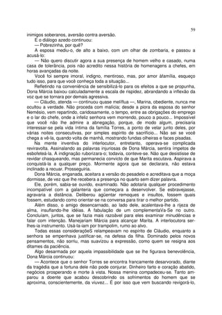 59
inimigos soberanos, aversão contra aversão.
     E o diálogo azedo continuou:
     — Pobrezinha, por quê?
     A esposa mediu-o, de alto a baixo, com um olhar de zombaria, e passou a
acusá-lo:
     — Não quero discutir agora a sua presença de homem velho e casado, numa
casa de tolerância, pois não acredito nessa história de homenagens a chefes, em
horas avançadas da noite.
     Você foi sempre imoral, indigno, mentiroso, mas, por amor àfamília, esqueço
tudo isso, para que você conheça toda a situação...
     Refletindo na conveniência de sensibilizá-lo para os efeitos a que se propunha,
Dona Márcia baixou calculadamente a escala de rispidez, abrandando a inflexão da
voz que se tornara por demais agressiva.
     — Cláudio, atenda — continuou quase melíflua —, Marina, obediente, nunca me
ocultou a verdade. Não proceda com malícia; desde a piora da esposa do senhor
Nemésio, vem repartindo, caridosamente, o tempo, entre as obrigações do emprego
e o lar do chefe, onde a infeliz senhora vem morrendo, pouco a pouco... Impossível
que você não lhe admire a abnegação, porque, de modo algum, precisaria
interessar-se pela vida íntima da família Torres, a ponto de velar junto deles, por
várias noites consecutivas, por simples espírito de sacrifício... Não sei se você
chega a vê-la, quando volta de manhã, mostrando fundas olheiras e faces pisadas.
     Na mente inventiva do interlocutor, entretanto, operava-se complicada
reviravolta. Assinalando as palavras injuriosas de Dona Márcia, sentira ímpetos de
esbofeteá-la. A indignação ruborizara-o; todavia, conteve-se. Não que desistisse de
revidar chasqueando, mas permanecia convicto de que Marita escutava. Aspirava a
conquistá-la a qualquer preço. Mormente agora que se declarara, não estava
inclinado a recuar. Prosseguiria.
     Dona Márcia, enganada, aceitara a versão do pesadelo e acreditava que a moça
dormisse, de vez que lhe recebera a presença no quarto sem dizer palavra.
     Ele, porém, sabia-se ouvido, examinado. Não adotaria qualquer procedimento
incompatível com a galanteria que começara a desenvolver. Se esbravejasse,
agravaria a distância. Deliberou agüentar remoques e insultos, fossem quais
fossem, estudando como orientar-se na conversa para tirar o melhor partido.
     Além disso, o amigo desencarnado, ao lado dele, acalentava-lhe a rijeza de
alma, insuflando-lhe idéias. A fabulação de um complementaVa-Se no outro.
Concluíam, juntos, que se fazia mais razoâvel para eles examinar minudências e
falar com intenção. Manejariam Márcia para alcançar Marita. A interlocutora ser-
lhes-ia instrumento. Usá-la-iam por trampolim, rumo ao alvo.
     Todas essas consideraçõeS relampeavam no espírito de Cláudio, enquanto a
senhora se empenhava justificar-se, na defesa da filha. Dominado pelos novos
pensamentos, não sorriu, mas suavizou a expressão, como quem se resigna aos
ditames da paciência.
     Algo desarmada por aquela impassibilidade que se lhe figurava benevolência,
Dona Márcia continuou:
     — Acontece que o senhor Torres se encontra francamente desarvorado, diante
da tragédia que a fortuna dele não pode conjurar. Dinheiro farto e coração abatido,
negócios prosperando e morte à vista. Nossa menina compadeceu-se. Tanto am-
parou a doente que acabou descobrindo os sofrimentos do homem que se
aproxima, conscientemente, da viuvez... É por isso que vem buscando revigorá-lo,
 