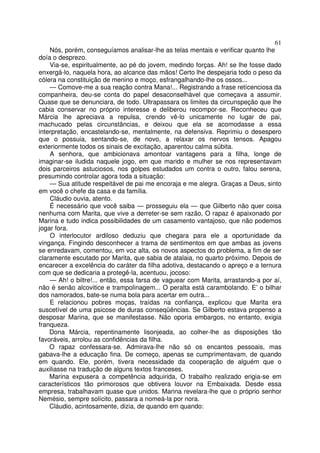 61
    Nós, porém, conseguíamos analisar-lhe as telas mentais e verificar quanto lhe
doía o desprezo.
    Via-se, espiritualmente, ao pé do jovem, medindo forças. Ah! se lhe fosse dado
enxergá-lo, naquela hora, ao alcance das mãos! Certo lhe despejaria todo o peso da
cólera na constituição de menino e moço, esfrangalhando-lhe os ossos...
    — Comove-me a sua reação contra Mana!... Registrando a frase retícenciosa da
companheira, deu-se conta do papel desaconselhável que começava a assumir.
Quase que se denunciara, de todo. Ultrapassara os limites da circunspeção que lhe
cabia conservar no próprio interesse e deliberou recompor-se. Reconheceu que
Márcia lhe apreciava a repulsa, crendo vê-lo unicamente no lugar de pai,
machucado pelas circunstâncias, e deixou que ela se acomodasse a essa
interpretação, encastelando-se, mentalmente, na defensiva. Reprimiu o desespero
que o possuia, sentando-se, de novo, a relaxar os nervos tensos. Apagou
exteriormente todos os sinais de excitação, aparentou calma súbita.
    A senhora, que ambicionava amontoar vantagens para a filha, longe de
imaginar-se iludida naquele jogo, em que marido e mulher se nos representavam
dois parceiros astuciosos, nos golpes estudados um contra o outro, falou serena,
presumindo controlar agora toda a situação:
    — Sua atitude respeitável de pai me encoraja e me alegra. Graças a Deus, sinto
em você o chefe da casa e da família.
    Cláudio ouvia, atento.
    É necessário que você saiba — prosseguiu ela — que Gilberto não quer coisa
nenhuma com Marita, que vive a derreter-se sem razão, O rapaz é apaixonado por
Marina e tudo indica possibilidades de um casamento vantajoso, que não podemos
jogar fora.
    O interlocutor ardiloso deduziu que chegara para ele a oportunidade da
vingança. Fingindo desconhecer a trama de sentimentos em que ambas as jovens
se enredavam, comentou, em voz alta, os novos aspectos do problema, a fim de ser
claramente escutado por Marita, que sabia de atalaia, no quarto próximo. Depois de
encarecer a excelência do caráter da filha adotiva, destacando o apreço e a ternura
com que se dedicaria a protegê-la, acentuou, jocoso:
    — Ah! o biltre!... então, essa farsa de vaguear com Marita, arrastando-a por aí,
não é senão alcovitice e trampolinagem... O peralta está carambolando. E’ o bilhar
dos namorados, bate-se numa bola para acertar em outra...
    E relacionou pobres moças, traídas na confiança, explicou que Marita era
suscetível de uma psicose de duras conseqüências. Se Gilberto estava propenso a
desposar Marina, que se manifestasse. Não oporia embargos, no entanto, exigia
franqueza.
    Dona Márcia, repentinamente lisonjeada, ao colher-lhe as disposições tão
favoráveis, arrolou as confidências da filha.
    O rapaz confessara-se. Admirava-lhe não só os encantos pessoais, mas
gabava-lhe a educação fina. De começo, apenas se cumprimentavam, de quando
em quando. Ele, porém, tivera necessidade da cooperação de alguém que o
auxiliasse na tradução de alguns textos franceses.
    Marina expusera a competência adquirida, O trabalho realizado erigia-se em
característicos tão primorosos que obtivera louvor na Embaixada. Desde essa
empresa, trabalhavam quase que unidos. Marina revelara-lhe que o próprio senhor
Nemésio, sempre solícito, passara a nomeá-la por nora.
    Cláudio, acintosamente, dizia, de quando em quando:
 