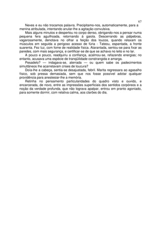 67
     Neves e eu não trocamos palavra. Precipitamo-nos, automaticamente, para a
menina atribulada, intentando anular-lhe a agitação convulsiva.
     Mais alguns minutos e despertou no corpo denso, obrigando-nos a pensar numa
pequena fera aguilhoada, retornando à gaiola. Descerrando as pálpebras,
vagarosamente, denotava no olhar a feição dos loucos, quando relaxam os
músculos em seguida a perigoso acesso de fúria - Tateou, espantada, a fronte
suarenta. Fez luz, com fome de realidade física. Atarantada, sentou-se para fixar as
paredes, com mais segurança, e certificar-se de que se achava no leito e no lar.
     A pouco e pouco, readquiriu a confiança, acalmou-se, refazendo energias; no
entanto, acusava uma espécie de tranqüilidade constrangida e amarga.
     Pesadelo? — indagava-se, aterrada — ou quem sabe os padecimentos
simultâneos lhe acarretavam crises de loucura?
     Doía-lhe a cabeça, sentia-se desajustada, febril. Marita regressara ao agasalho
físico, sob pressa demasiada, sem que nos fosse possível adotar qualquer
providência para anestesiar-lhe a memória.
     Retinha no pensamento particularidades do quadro visto e ouvido, e
encarcerada, de novo, entre as impressões superficiais dos sentidos corpóreos e a
noção da verdade profunda, que não lograva apalpar, entrou em pranto agoniado,
para somente dormir, com relativa calma, aos clarões do dia.
 