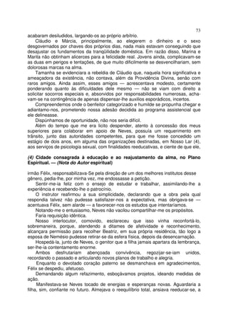 73
acabaram desiludidos, largando-os ao próprio arbítrio.
    Cláudio e Márcia, principalmente, ao elegerem o dinheiro e o sexo
desgovernados por chaves dos próprios dias, nada mais estavam conseguindo que
desajustar os fundamentos da tranqüilidade doméstica. Em razão disso, Marina e
Marita não obtinham alicerces para a felicidade real. Jovens ainda, complicavam-se
as duas em perigos e tentações, de que muito dificilmente se desvencilhariam, sem
dolorosas marcas na alma.
    Tamanha se evidenciara a rebeldia de Cláudio que, naquela hora significativa e
ameaçadora da existência, não contava, além da Providência Divina, senão com
raros amigos. Ainda assim, esses amigos — acrescentava modesto, certamente
ponderando quanto às dificuldades dele mesmo — não se viam com direito a
solicitar socorros especiais e, absorvidos por responsabilidades numerosas, acha-
vam-se na contingência de apenas dispensar-lhe auxilios esporádicos, incertos.
    Compreendemos onde o benfeitor categorizado e humilde se propunha chegar e
adiantamo-nos, prometendo nossa adesão decidida ao programa assistencial que
ele delineasse.
    Dispúnhamos de oportunidade, não nos seria difícil.
    Além do tempo que me era licito despender, atento à concessão dos meus
superiores para colaborar em apoio de Neves, possuía um requerimento em
trânsito, junto das autoridades competentes, para que me fosse concedido um
estágio de dois anos, em alguma das organizações destinadas, em Nosso Lar (4),
aos serviços de psicologia sexual, com finalidades reeducativas, e ciente de que ele,

(4) Cidade consagrada à educação e ao reajustamento da alma, no Plano
Espiritual. — (Nota do Autor espiritual)

irmão Félix, responsabilizava-Se pela direção de um dos melhores institutos desse
gênero, pedia-lhe, por minha vez, me endossasse a petição.
     Sentir-me-ia feliz com o ensejo de estudar e trabalhar, assimilando-lhe a
experiência e recebendo-lhe o patrocínio.
     O instrutor reafirmou a sua simplicidade, declarando que a obra pela qual
respondia talvez não pudesse satisfazer-nos a expectativa, mas obrigava-se —
acentuava Félix, sem alarde — a favorecer-nos os estudos que intentaríamos.
     Notando-me o entusiasmo, Neves não vacilou compartilhar-me os propósitos.
     Faria requisição idêntica.
     Nosso interlocutor, comovido, esclareceu que isso vinha reconfortá-lo,
sobremaneira, porque, atendendo a ditames de afetividade e reconhecimento,
alcançara permissão para recolher Beatriz, em sua própria residência, tão logo a
esposa de Nemésio pudesse retirar-se da esfera física, depois da desencarnação.
     Hospedá-la, junto de Neves, o genitor que a filha jamais apartara da lembrança,
ser-lhe-ia contentamento enorme.
     Ambos desfrutariam abençoada convivência, regozijar-se-iam unidos,
recordando o passado e articulando novos planos de trabalho e alegria.
     Enquanto o devotado coração paterno se desmanchava em agradecimentos,
Félix se despediu, afetuoso.
     Demandando algum refazimento, esboçávamos projetos, ideando medidas de
ação.
     Manifestava-se Neves tocado de energias e esperanças novas. Aguardaria a
filha, sim, confiante no futuro. Almejava o reequilíbrio total, ansiava reeducar-se, a
 