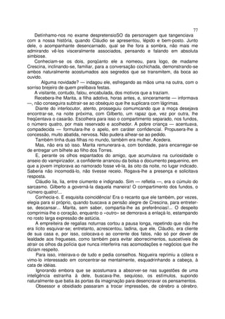 77
    Detínhamo-nos no exame despretensioSO da personagem que tangenciava
com a nossa história, quando Cláudio se apresentou, lépido e bem-posto. Junto
dele, o acompanhante desencarnado, qual se lhe fora a sombra, não mais me
admirando vê-los visceralmente associados, pensando e falando em absoluta
simbiose.
    Conheciam-se os dois, porqüanto ele a nomeou, para logo, de madame
Crescina, inclinando-se, familiar, para a conversação cochichada, demonstrando-se
ambos naturalmente acostumados aos segredos que se transmitem, da boca ao
ouvido.
        Alguma novidade? — indagou ele, esfregando as mãos uma na outra, com o
sorriso brejeiro de quem prelibava festas.
    A visitante, contudo, falou, encabulada, dos motivos que a traziam.
    Recebera-lhe Marita, a filha adotiva, horas antes, e, sinceramente — informava
—, não conseguira subtrair-se ao obséquio que lhe suplicara com lágrimas.
     Diante do interlocutor, atento, prosseguiu comumcando que a moça desejava
encontrar-se, na noite próxima, com Gilberto, um rapaz que, vez por outra, lhe
freqüentava o casarão. Escolhera para isso o compartimento separado, nos fundos,
o número quatro, por mais reservado e acolhedor. A pobre criança — acentuava,
compadecida — formulara-lhe o apelo, em caráter confidencial. Propusera-lhe a
concessão, muito abatida, nervosa. Não pudera alhear-se ao pedido.
     Também tinha duas filhas no mundo, também era mulher. Acedera.
     Mas, não era só isso. Marita remunerara-a, com bondade, para encarregar-se
de entregar um bilhete ao filho dos Torres.
     E, perante os olhos espantados do amigo, que acumulava na curiosidade o
anseio do vampirizador, a confidente arrancou da bolsa o documento pequenino, em
que a jovem implorava ao namorado fosse vê-la, às oito da noite, no lugar indicado.
Saberia não incomodá-lo, não tivesse receio. Rogava-lhe a presença e solicitava
resposta.
     Cláudio lia, lia, entre ciumento e indignado. Sim — refletia —, era o cúmulo do
sarcasmo. Gilberto a governá-la daquela maneira! O compartimento dos fundos, o
número quatro!...
     Conhecia-o. E esquisita coincidência! Era o recanto que ele também, por vezes,
elegia para si próprio, quando buscava a pensão alegre de Crescina, para entreter-
se, descansar... Marita, sem saber, compartia-lhe as preferências!... O despeito
comprimia-lhe o coração, enquanto o «outro» se demorava a enlaçá-lo, estampando
no rosto larga expressão de astúcia.
     A empreiteira de regalias noturnas cortou a pausa longa, repetindo que não lhe
era lícito esquivar-se; entretanto, acrescentou, ladina, que ele, Cláudio, era cliente
de sua casa e, por isso, colocava-o ao corrente dos fatos, não só por dever de
lealdade aos fregueses, como também para evitar aborrecimentos, suscetíveis de
atrair os olhos da polícia que nunca interferira nas acomodações e negócios que lhe
diziam respeito.
     Para isso, inteirava-o de tudo e pedia conselhos. Nogueira reprimiu a cólera e
vimo-lo interessado em concentrar-se mentalmente, esquadrinhando a cabeça, à
cata de idéias.
     Ignorando embora que se acostumara a absorver-se nas sugestões de uma
inteligência estranha à dele, buscava-lhe, sequioso, os estímulos, supondo
naturalmente que batia às portas da imaginação para desencravar os pensamentos.
     Obsessor e obsidiado passaram a trocar impressões, de cérebro a cérebro.
 