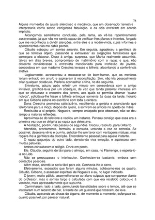 78
Alguns momentos de ajuste silencioso e mecânico, que um observador terrestre
interpretaria como sendo vertiginosa fabulação, e os dois entraram em acordo
implícito.
     Alcançamos semelhante conclusão, pela rama, ao vê-los repentinamente
asserenados, já que não me sentia capaz de verificar-lhes planos e intentos, forçado
que me reconhecia a dividir atenções, entre eles e a recém-vinda, cujos informes e
apontamentos não me cabia perder.
     Cláudio esboçou um sorriso amarelo. Em seguida, agradeceu a gentileza de
que se tornava objeto, passando a extravasar as alegações fantasiosas que
começara a elaborar. Disse à amiga, surpresa, que Marita realmente assumiria,
talvez em dias breves, compromisso de matrimônio com o rapaz e que, não
obstante considerasse a entrevista mencionada pura irreflexão de jovens,
concordava em que madame Crescina levasse o bilhete, alcovitando a conferência
afetiva.
     Logicamente, acrescentou a mascarar-se de bom-humor, que os meninos
teriam entrado em arrufo e aspiravam à reconciliação. Sim, não iria pessoalmente
criar qualquer obstáculo. Preferia aconselhar a filha, no dia seguinte.
     Entretanto, aduziu após refletir um minuto em consonância com o amigo
invisível, gratificá-la-ia por um obséquio, de vez que tendo paternal interesse em
que se efetuasse o encontro dos jovens, aos quais se permitia chamar “quase
noivos”, solicitava-lhe fosse o bilhete entregue somente às duas da tarde, horário
em que Gilberto estaria no escritório com toda a certeza.
    Dona Crescina prometeu satisfazê-lo, recolhendo a gorjeta e anunciando que
telefonaria para a moça, depois do ajuste, a sorrirem-se ambos no aperto de mãos.
    Restituído a si próprio, Nogueira, sempre enlaçado pelo obsessor, não se deu
tempo a maiores reflexões.
    Aproximou-se do telefone e vacilou um instante. Pensou consigo que essa era a
primeira vez que se dirigiria ao rapaz que detestava.
    A hesitação, porém, não passou de segundos. Discou, resoluto, para Gilberto.
    Atendido, prontamente, formulou a consulta, untando a voz de cortesia. Se
possível, desejava vê-lo e ouvi-lo, solicitar-lhe um favor com vantagens mútuas, mas
rogava-lhe a gentileza da discrição. Entendimento pessoal para aquele instante.
    O rapaz gaguejou do outro lado, denotando viva emoção, e aquiesceu sem
muitas palavras.
    Ambos consultaram o relógio. Onze em ponto.
    Ele, Cláudio, seguiria de táxi para o almoço, em casa, no Flamengo, e esperá-lo-
ia no Lido.
    Não se preocupasse o interlocutor. Conheciam-se bastante, embora sem
contactos pessoais.
    Além disso, abordá-lo seria fácil para ele. Conhecia-lhe o carro.
    Efetivamente, escoados que foram alguns minutos, achávamo-nos os quatro,
Cláudio, Gilberto, o assessor espiritual de Nogueira e eu, no lugar indicado.
    O jovem, muito pálido, assemelhava-se ao aluno culpado que comparece diante
do professor, mas o sorriso largo e calculado com que era recebido colocou-o à
vontade, mais apressadamente que supunha.
     Caminharam, lado a lado, permutando banalidades sobre o tempo, até que se
instalaram num recanto de bar, à frente de um guaraná que tocaram, de leve.
     Cláudio, aparando as cinzas do cigarro, de momento a momento, esforçava-se,
quanto possível, por parecer natural.
 