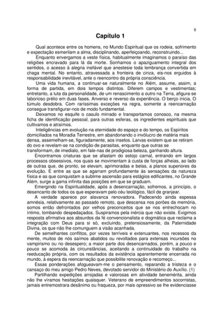 8
                                  Capítulo 1
     Qual acontece entre os homens, no Mundo Espiritual que os rodeia, sofrimento
e expectação esmerilam a alma, disciplinando, aperfeiçoando, reconstruindo...
     Enquanto envergamos a veste física, habitualmente imaginamos o paraíso das
religiões encravado para lá da morte. Sonhamos o apaziguamento integral dos
sentidos, o acesso à alegria inefável que anestesie toda lembrança convertida em
chaga mental. No entanto, atravessada a fronteira de cinza, eis-nos erguidos à
responsabilidade inevitável, ante o reencontro da própria consciência.
     Uma vida humana, a continuar-se naturalmente no Além, assume, assim, a
forma de partida, em dois tempos distintos. Diferem campos e vestimentas;
entretanto, a luta da personalidade, de um renascimento a outro na Terra, afigura-se
laborioso prélio em duas fases. Anverso e reverso da experiência. O berço inicia, O
túmulo desdobra. Com raríssimas exceções na regra, somente a reencarnação
consegue transfigurar-nos de modo fundamental.
     Deixamos no esquife o casulo mirrado e transportamos conosco, na mesma
ficha de identificação pessoal, para outras esferas, os ingredientes espirituais que
cultivamos e atraímos.
     Inteligências em evolução na eternidade do espaço e do tempo, os Espíritos
domiciliados na Moradia Terrestre, em abandonando o invólucro de matéria mais
densa, assemelham-se, figuradamente, aos insetos. Larvas existem que se retiram
do ovo e revelam-se na condição de parasitas, enquanto que outras se
transformam, de imediato, em fale-nas de prodigiosa beleza, ganhando altura.
     Encontramos criaturas que se afastam do estojo carnal, entrando em largos
processos obsessivos, nos quais se movimentam à custa de forças alheias, ao lado
de outras que, de pronto, se elevam, aprimoradas e belas, a planos superiores da
evolução. E entre as que se agarram profundamente às sensações da natureza
física e as que conquistam a sublime ascensão para estágios edificantes, no Grande
Além, surge a gama infinita das posições em que se graduam.
     Emergindo na Espiritualidade, após a desencarnação, sofremos, a princípio, o
desencanto de todos os que esperavam pelo céu teológico, fácil de granjear.
     A verdade aparece por alavanca renovadora. Padecendo ainda espessa
amnésia, relativamente ao passado remoto, que descansa nos porões da memória,
somos então defrontados por velhos preconceitos que se nos entrechocam no
íntimo, tombando despedaçados. Suspiramos pela inércia que não existe. Exigimos
resposta afirmativa aos absurdos da fé convencionalista e dogmática que reclama a
integração com Deus para si só, excluindo, pretensiosamente, da Paternidade
Divina, os que não lhe comunguem a visão acanhada.
     De semelhantes conflitos, por vezes terríveis e extenuantes, nos recessos da
mente, muitos de nós saímos abatidos ou revoltados para extensas incursões no
vampirismo ou no desespero; a maior parte dos desencarnados, porém, a pouco e
pouco se acomoda às circunstâncias, aceitando a continuidade do trabalho na
reeducação própria, com os resultados da existência aparentemente encerrada no
mundo, à espera da reencarnação que possibilite renovação e recomeço...
     Essas ponderações afogueavam-me o pensamento, reparando a tristeza e o
cansaço do meu amigo Pedro Neves, devotado servidor do Ministério do Auxílio. (1)
     Partilhando expedições arrojadas e valorosas em atividade benemérita, ainda
não lhe víramos hesitações quaisquer. Veterano de empreendimentos socorristas,
jamais entremostrara desânimo ou fraqueza, por mais opressivo se lhe evidenciasse
 
