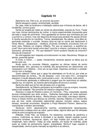 88
                                 Capítulo 14
     Adiantamo-nos, Félix e eu, ao encontro da jovem.
     Marita estugava o passo, amarfanhada, aturdida.
     Da Lapa, onde se localizava a habitação coletiva que vínhamos de deixar, até à
Cinelândia, correra quase.
     Sentia-se tangida por todos os ventos da adversidade, expulsa da Terra. Traída
nos mais íntimos sentimentos de mulher, a injúria experimentada transcendia para
ela toda a noção de sofrimento. Teria agradecido ao homem que conhecera por pai
o punhal ou o veneno, mas não dispunha de forças para perdoar-lhe aquela afronta.
A revolta sacudia-lhe os membros. Tremia, desesperada. Na cabeça, uma idéia só,
ganhando extensão: o suicídio. Ansiava atirar-se sob os carros que deslizavam à
frente. Morrer... desaparecer... meditava, chorando. Entretanto, era preciso viver um
tanto mais. Restava um enigma: Gilberto. Por que se esquivara, a substituir-se,
cruel? Que trama teria havido entre eles? Lera-lhe a missiva, conhecera-lhe a letra.
Escrevera, afirmando vir... Por que desistira? Como soubera Cláudio do encontro?
Através de Crescina?
     As interrogações sem resposta convulsionavam-na toda. Desvairava. Rangia os
dentes, querendo gemer.
     A morte, a morte!... — pedia, mentalmente, tentando apertar os lábios que se
abriam sem voz.
     Ainda assim iria consultar Gilberto, sugeriam as últimas réstias do sonho
desmantelado. Sim, aprovava no turbilhão dos pensamentos em descontrole, era
necesssário ouvir Gilberto... Uma vez só que fosse. Imperioso conhecer a verdade,
morrer com a verdade...
     Quem saberia? Talvez que o rapaz lhe estendesse um fio de luz, por onde se
desvencilhasse da sombra... Se ele dissesse: «vive, vive para mim», conseguiria
esquecer o insulto daquela noite, continuando a viver... Ao contrário, tudo extinto...
     Caminhando apressada e indiferente à aragem que lhe acarinhava os cabelos,
repelia-nos, em espírito, as maiores demonstrações de ternura e consolo.
     Nenhuma idéia que se lhe não afinasse com a repulsão.
     Decididamente, se Gilberto participara da armadilha a que se arrojara, inocente,
estava tudo acabado. Tão-somente lhe restaria o desprezo final.
     Alcançou o Largo do Passeio e parou um momento... Fitou, angustiada, aquelas
árvores frondejantes que tanto amava... Galharias balouçadas ao vento pareciam
chamá-la para abraços de adeus... Marita soluçou, teve medo, mas seguiu adiante...
Varou a massa risonha que deixava os cinemas, recordou Gilberto e a menina feliz
que ela fora, vendo namorados saboreando pipocas; contudo, seguiu, seguiu
sempre, vencendo encontrões. Atingindo a Praça Marechal Floriano, abancou-se,
vasculhando o cérebro atormentado...
     Sentia-se, enfim, absolutamente sozinha, completamente desamparada.
Comprimindo a cabeça entre as mãos, queria idéias, alguma idéia que lhe ofertasse
saída do antro pungente da angústia.
     Debalde, irmão Félix, ao enlaçá-la, lhe assoprava conceitos de paciência e
cordura, inutilmente se referia à bondade e ao perdão. Aquele coração juvenil,
conquanto bondoso, figurava-se, agora, um lago límpido que vulcão oculto, de
inesperado, fazia referver. Todas as orlas abertas, em bocas de incêndio, pelas
quais as ondas do pensamento fugiam, precipitadas. Nenhum lugar exposto à
receptividade, nenhum ponto marcado ao equilíbrio e ao silêncio.
 