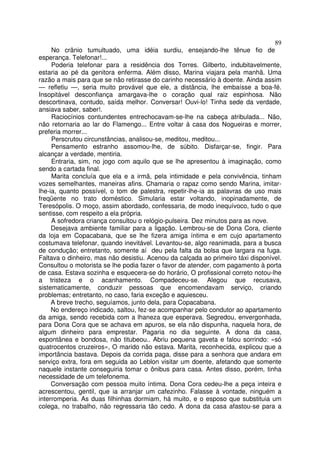 89
     No crânio tumultuado, uma idéia surdiu, ensejando-lhe tênue fio de
esperança. Telefonar!...
     Poderia telefonar para a residência dos Torres. Gilberto, indubitavelmente,
estaria ao pé da genitora enferma. Além disso, Marina viajara pela manhã. Uma
razão a mais para que se não retirasse do carinho necessário à doente. Ainda assim
— refletiu —, seria muito provável que ele, a distância, lhe embaísse a boa-fé.
Insopitável desconfiança amargava-lhe o coração qual raiz espinhosa. Não
descortinava, contudo, saída melhor. Conversar! Ouvi-lo! Tinha sede da verdade,
ansiava saber, saber!.
     Raciocínios contundentes entrechocavam-se-lhe na cabeça atribulada... Não,
não retornaria ao lar do Flamengo... Entre voltar à casa dos Nogueiras e morrer,
preferia morrer...
     Perscrutou circunstâncias, analisou-se, meditou, meditou...
     Pensamento estranho assomou-lhe, de súbito. Disfarçar-se, fingir. Para
alcançar a verdade, mentiria.
     Entraria, sim, no jogo com aquilo que se lhe apresentou à imaginação, como
sendo a cartada final.
     Marita concluía que ela e a irmã, pela intimidade e pela convivência, tinham
vozes semelhantes, maneiras afins. Chamaria o rapaz como sendo Marina, imitar-
lhe-ia, quanto possível, o tom de palestra, repetir-lhe-ia as palavras de uso mais
freqüente no trato doméstico. Simularia estar voltando, inopinadamente, de
Teresópolis. O moço, assim abordado, confessaria, de modo inequívoco, tudo o que
sentisse, com respeito a ela própria.
     A sofredora criança consultou o relógio-pulseira. Dez minutos para as nove.
     Desejava ambiente familiar para a ligação. Lembrou-se de Dona Cora, cliente
da loja em Copacabana, que se lhe fizera amiga íntima e em cujo apartamento
costumava telefonar, quando inevitável. Levantou-se, algo reanimada, para a busca
de condução; entretanto, somente aí deu pela falta da bolsa que largara na fuga.
Faltava o dinheiro, mas não desistiu. Acenou da calçada ao primeiro táxi disponível.
Consultou o motorista se lhe podia fazer o favor de atender, com pagamento à porta
de casa. Estava sozinha e esquecera-se do horário, O profissional correto notou-lhe
a tristeza e o acanhamento. Compadeceu-se. Alegou que recusava,
sistematicamente, conduzir pessoas que encomendavam serviço, criando
problemas; entretanto, no caso, faria exceção e aquiesceu.
     A breve trecho, seguíamos, junto dela, para Copacabana.
     No endereço indicado, saltou, fez-se acompanhar pelo condutor ao apartamento
da amiga, sendo recebida com a lhaneza que esperava. Segredou, envergonhada,
para Dona Cora que se achava em apuros, se ela não dispunha, naquela hora, de
algum dinheiro para emprestar. Pagaria no dia seguinte. A dona da casa,
espontânea e bondosa, não titubeou.. Abriu pequena gaveta e falou sorrindo: «só
quatrocentos cruzeiros», O marido não estava. Marita, reconhecida, explicou que a
importância bastava. Depois da corrida paga, disse para a senhora que andara em
serviço extra, fora em seguida ao Leblon visitar um doente, afetando que somente
naquele instante conseguiria tomar o ônibus para casa. Antes disso, porém, tinha
necessidade de um telefonema.
     Conversação com pessoa muito íntima. Dona Cora cedeu-lhe a peça inteira e
acrescentou, gentil, que ia arranjar um cafezinho. Falasse à vontade, ninguém a
interromperia. As duas filhinhas dormiam, há muito, e o esposo que substituia um
colega, no trabalho, não regressaria tão cedo. A dona da casa afastou-se para a
 