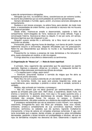 9
o peso de compromissos e obrigações.
    Advogado que fora, na existência última, caracterizava-se por extrema lucidez,
no exame dos problemas que as eventualidades do caminho apresentassem.
    Sempre denodado e humilde; agora, porém, enunciava sensíveis alterações de
comportamento.
    Soubera-o com breves encargos, na esfera física, para atender, de modo mais
direto, a necessidades de ordem familiar, cuja extensão e natureza não me houvera
sido possível perceber.
    Desde então, mostrava-se arredio e desencantado, copiando o feitio de
companheiros recém-chegados da Terra. Isolava-se em funda reflexão. Fugia à
conversação fraterna. Queixava-se disso ou daquilo. E vez por outra, em serviço,
denotava lágrimas que não chegavam a cair.
    Ninguém ousava sondar-lhe o sofrimento, tal a fibra moral em que se lhe
exprimiam as atitudes.
    Provocando, porém, algumas horas de desafogo, num banco de jardim, busquei
habilmente lançá-lo à extroversão, alegando dificuldades que me preocupavam.
Referi-me aos descendentes que deixara no mundo e às inquietações que me
causavam.
    Pressentia-lhe na tristeza a presença de lutas domésticas a lhe torturarem a
alma, quais ulcerações em recidiva, e não me enganei.
    O amigo absorveu a isca afetiva e desenovelou os sentimentos.

(1) Organização de “Nosso Lar”. — Nota do Autor espiritual.

    A principio, falou vagamente das apreensões que lhe assomavam ao espírito
agoniado. Aspirava a esquecer, alhear-se; no entanto... a retaguarda familiar no
mundo lhe infligia dolorosas reminiscências difíceis de extirpar.
    — É a esposa quem o aflige, assim tanto?
    — Aventurei, procurando localizar o carnicão da mágoa que lhe abria as
comportas do pranto silencioso.
    Pedro fitou-me com a postura dolorida de um cão batido e respondeu:
    — Há momentos, André, nos quais será preciso biografar-nos, ainda que
superficialmente, para vascolejar o pretérito e extrair dele a verdade, somente a
verdade...
    Meditou, algo sufocado por instantes, e prosseguiu:
    — Não sou homem que me deixe governar por sentimentalismos, embora
aprecie as emoções pelo justo valor. Além disso, a experiência, desde muito, me
ensinou a raciocinar. Há quarenta anos, moro aqui e, há quase quarenta anos, a
esposa compeliu-me a absoluto desinteresse do coração. Deixei-a quando a
mocidade das energias físicas lhe estuava no sangue, e Enedina,
compreensivelmente, não pôde sustentar-se a distância das exigências femininas.
    E prosseguiu esclarecendo que ela se associara a outro homem, num segundo
casamento, entregando-lhe seus três filhos por enteados. Esse novo marido,
entretanto, arredou-a completamente de sua convivência espiritual. Homem
ambicioso, senhoreou os cabedais que ele ajuntara, logrando multiplicá-los
imensamente, à força de astúcia em arrojadas empresas comerciais. E agiu com
tanta leviandade que a esposa, dantes simples, se apaixonou pelas comodidades
demasiadas, gastando o tempo terrestre em prodigalidades e tafulices, até que se
rojou às derradeiras viciações nos desvarios do sexo. Observando o esposo em
 