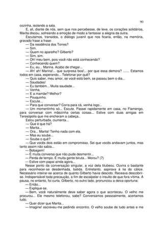 90
cozinha, isolando a sala.
     E, ali, diante de nós, sem que nos percebesse, de leve, os corações solidários,
Marita discou, sofreando a emoção de modo a fantasiar a alegria da outra.
     Escutamos, transidos, o diálogo juvenil que nos ficaria, então, na memória,
gravado frase a frase:
     — Da residência dos Torres?
     — Sim.
     — Quem no aparelho? Gilberto?
     — Sim, sim.
     — Oh! meu bem, pois você não está conhecendo?
     — Conhecendo quem?
     — Eu, eu... Marina. Acabo de chegar...
     — Ah! ah! Marina!... que surpresa boa!... por que essa demora? ....... Estamos
todos em casa, esperando... Telefonar por quê?
     — Quis saber, meu amor, se você está bem, se passou bem o dia...
     — Saudades!
     — Eu também... Muita saudade...
     — Venha.
     — E a mamãe? Melhor?
     — Pouquinho.
     — Escute...
     — Para que conversar? Corra para cá, venha logo...
     — Um momentinho só... Escute. Passei rapidamente em casa, no Flamengo,
para conversar com mãezinha certas coisas... Estive com duas amigas em
Teresópolis que me encheram a cabeça..
     Estou perturbada, ciumenta...
     — Que é que há?
     — Marita...
     — Ora... Marita! Tenho nada com ela.
     — Mas eu soube...
     — Soube o quê?
     — Que vocês dois estão em compromisso. Sei que vocês andavam juntos, mas
tanto assim não sabia...
    — Bobagem!
    — É muita conversa que não pude desmentir...
    — Perda de tempo. É muita gente biruta... Morou? (7)
    — Estive com papai ainda agora...
    Nesse ponto da conversação singular, a voz dela titubeou. Ouvira o bastante
para reconhecer-se desdenhada, batida. Entretanto, aspirava à lia do cálice.
Necessário inteirar-se acerca de quanto Gilberto havia descido. Receava descobrir-
se. Indispensável toda precaução, a fim de escalpelar o insulto de que fora vítima. A
pausa, no entanto, foi curta. Gilberto, no outro lado, pronunciou a deixa oportuna:
    — Então...
    — Explique-se.
    — Bem, você naturalmente deve saber agora o que aconteceu. O velho me
procurou... Ele mesmo telefonou, sabe? Conversamos pessoalmente, acertamos
tudo.
    — Quer dizer que Marita...
    — Imagine! escreveu-me pedindo encontro. O velho soube de tudo antes e me
 