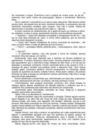 92
lhe mostrasse a língua. Examinou-a com a prática de muitos anos, ao pé de
enfermos, sem achar motivo de preocupação. Aplicou o termômetro. Nenhuma
febre.
     Sorriu, paternal, e aconselhou-a a ir para a casa, descansar. Não deveria aceitar
serviço extra, até aquela hora da noite, comentou bonachão, e acrescentou que ela
facilmente encontraria remédios para comprar, mas não a saúde. Indicou-lhe
aspirina para a nevralgia, que supunha em ação, e... repouso.
     A jovem recolheu os medicamentos, fez o gesto de quem se inclinava a retirar-
se, satisfeita, e voltou à carga, aparentando recordar uma providência esquecida.
     — Salomão — disse com decidida curiosidade a transparecer-lhe da voz -, não
sei se você está lembrado de “Jóia,” a minha velha cadelinha, que os meninos
algumas vezes abraçaram na praia...
     — Como não? Aquela inteligência de animal, brincando de esconder!... Até
hoje, os netos imitam o andar de gatinhas que ela inventou...
     — Pois é — prosseguiu Marita, afetando pena -, nossa pequena «Jóia» está no
fim...
     — Que foi?
     — O veterinário explicou, mas não guardei o nome da moléstia, doença
incurável. Grita sem pausa, um martírio.
    Continuando, falou para Salomão que o bichinho se tornara problema no
apartamento. O síndico reclamara várias vezes. Vizinhos andavam contrafeitos. Os
pais aguardavam que o veterinário amigo voltasse de São Paulo, a fim de que se
aplicasse a eutanásia; entretanto, haviam autorizado tanto a ela, quanto à irmã, o
emprego de algum remédio que pudesse trazer o descanso final. “Jóia” estava
abatida, gasta. Lamentava perdê-la, fora-lhe companheira, no Flamengo, desde
quando se ausentara da escola, simples menina. Ainda assim, aditava, era preciso
enfrentar os fatos e poupar ao animalzinho maiores sofrimentos. Não teria o amigo
algumas pílulas adequadas?
    Ouvira referências a comprimidos que, administrados em dose alta, propiciavam
a morte, absolutamente sem dor; no entanto, não lhes conhecia o nome.
     O farmacêutico, sem qualquer prevenção, confirmou. Sim, talvez tivesse no
estoque alguns desses anestésicos de elevada potência e salientou que se a
cadelinha fora condenada pelo veterinário não deveria ser conservada.
     Convencido pelas informações reiteradas da moça, dirigiu-se a pequeno
depósito, procurando, procurando...
     Nisso, Félix e eu abordamo-lo, mentalmente.
     O paternal benfeitor rogou-lhe examinasse a situação. Fitasse aquela menina,
assim fatigada e só, além das dez horas da noite, longe de casa. Despenteada,
olheiras fundas, sem bolsa, sem agasalho. Ele também, Salomão, era pai e avô
sensível. Não desse orientação em torno de venenos. Tivesse cuidado. Sossegasse
aquela criança abatida com algum soporífero, fazendo-a admitir que levava o agente
letal. Mentisse por piedade, mostrasse compaixão, adiando entendimento mais claro
para depois.
     Aquele homem, com toda a certeza, se agrisalhara em rudes experiências para
adquirir a sensibilidade aguçada com que nos assimilou os apelos, porque, de
imediato, se enterneceu. Voltou-se, discretamente, para o balcão e mirou a
freguesa, pela porta semicerrada, espantando-se ao vê-la, num instante como
aquele em que não se supunha observada.
     Marita afigurou-se-lhe uma peça do museu de cera, amarrotada, inerte.
 